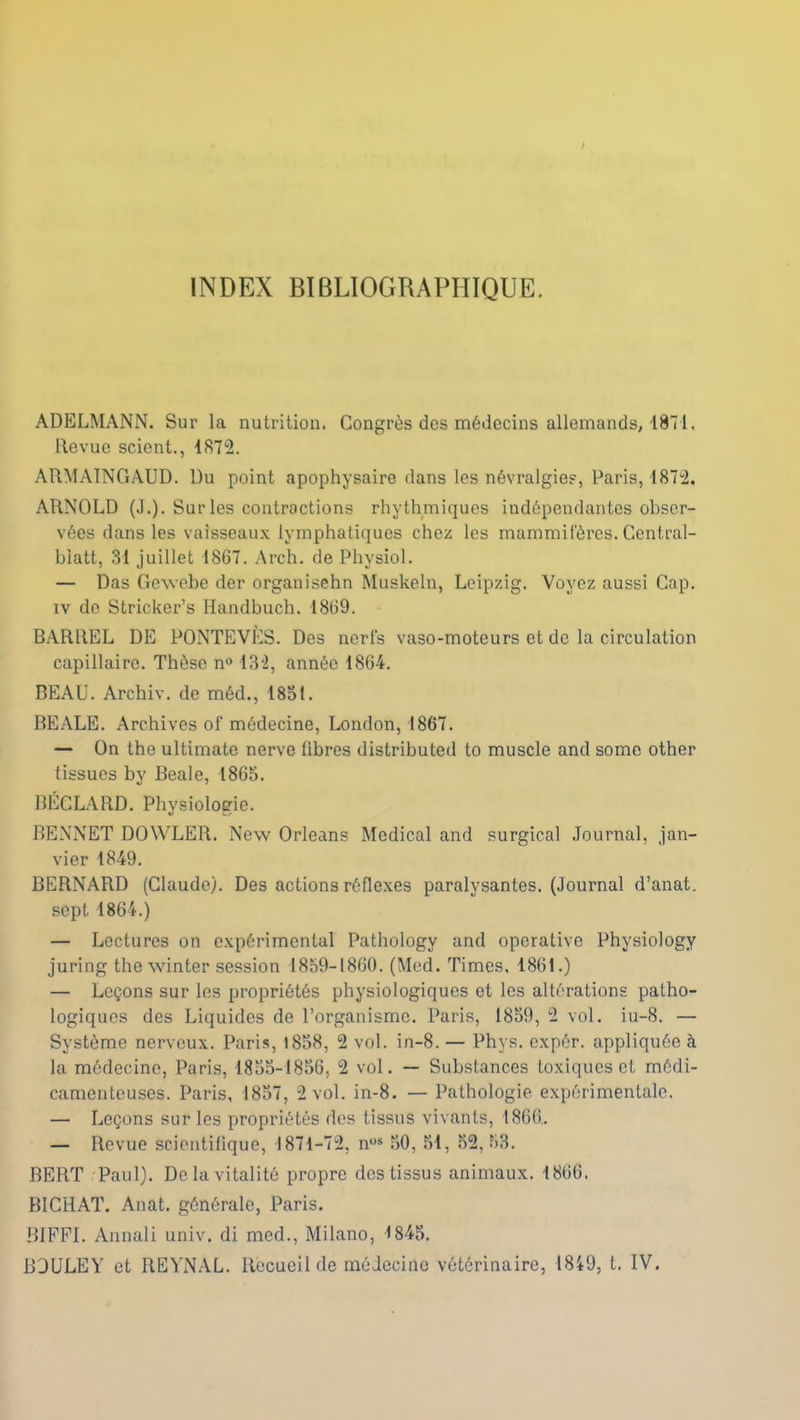 INDEX BIBLIOGRAPHIQUE. ADELMANN. Sur la nutrition. Congrès des médecins allemands, 1871. Revue scient., 1872. ARMAINGAUD. Du point apophysaire dans les névralgies, Paris, 1872. ARNOLD (J.). Sur les contractions rhythmiques indépendantes obser- vées dans les vaisseaux lymphatiques chez les mammifères. Central- biatt, 31 juillet 1867. Arc h. de Physiol. — Das Gewebe der organisehn Muskeln, Leipzig. Voyez aussi Cap. iv de Stricker’s Handbuch. 1869. BARREL DE PONTEVÈS. Des nerfs vaso-moteurs et de la circulation capillaire. Thèse n° 132, année 1864. BEAU. Archiv. de méd., 1851. BEALE. Archives of médecine, London, 1867. — On the ultimate nerve fibres distributed to muscle and somc other tissues by Beale, 1865. BÉGLARD. Physiologie. BENNET DOWLER. New Orléans Medical and surgirai Journal, jan- vier 1849. BERNARD (Claude). Des actions réflexes paralysantes. (Journal d’anat. sept 1864.) — Lectures on expérimental Pathology and operative Physiology juring the winter session 1859-1860. (Med. Times, 1861.) — Leçons sur les propriétés physiologiques et les altérations patho- logiques des Liquides de l’organisme. Paris, 1859, 2 vol. iu-8. — Système nerveux. Paris, 1858, 2 vol. in-8. — Phys, expér. appliquée à la médecine, Paris, 1855-1856, 2 vol. — Substances toxiques et médi- camenteuses. Paris, 1857, 2 vol. in-8. — Pathologie expérimentale. — Leçons sur les propriétés des tissus vivants, 1866. — Revue scientifique, 1871—72, nos 50, 51, 52, 53. BERT Paul). De la vitalité propre des tissus animaux. 1866. BICHAT. Anat. générale, Paris. BIFFI. Annali univ. di med., Milano, 1845. B3ULEY et REYNAL. Recueil de médecine vétérinaire, 1849, t. IV.