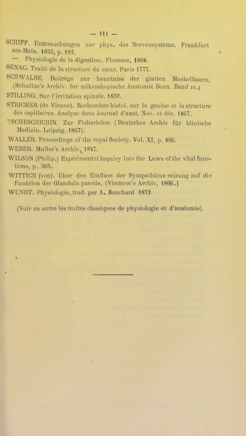 SCHÏFF. Untersuchungcn zur phys. des Ncrveasystems. Frankfurt am-Mein. 1855, p. 192. Physiologie de la digestion. Florence, 1868. SENAG. Traité de la structure du cœur. Paris 1777. SGHWALBE. Bcitrëge zur henntniss der glatten Muskelfasern. (Schultze’s Archiv. fur mikvoskopischc Anatomie Bonn. Band iv.) STILLING. Sur l’irritation spinale. 1839. STRIGKER (de Vienne). Recherches histol. sur la genèse et la structure des capillaires. Analyse dans Journal d’anat. Nov. et déc. 1867. 1SGHESCHIGHIN. Zur Fieberlehre (Deutsches Archiv ftir klinische Medizin. Leipzig, 1867). WALLER. Proccedings of thc royal Society. Vol. XI, p. 806. WEBER. Muller’s Archiv v 1847. WILSON (Philip.) Expérimental Inquiry into tho Laws ofthe vital fonc- tions, p. 305. WITTIGH (von). Uber don Einfluss der Sympathicus reizung auf die Funktion der Glandula parotis. (Virchow’s Archiv, 1866.) WUNDT. Physiologie, trad. par A. Bouchard 1872 (Voir en outre les traités classiques de physiologie et d'anatomie).