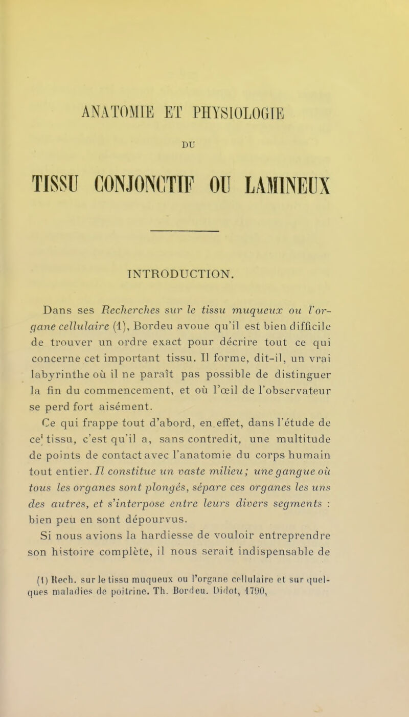 ANATOMIE ET PHYSIOLOGIE DU LAMINE UN INTRODUCTION. Dans ses Recherches sur le tissu muqueux ou l'or- gane cellulaire (1), Bordeu avoue qu’il est bien difficile de trouver un ordre exact pour décrire tout ce qui concerne cet important tissu. Il forme, dit-il, un vrai labyrinthe où il ne paraît pas possible de distinguer la fin du commencement, et où l’œil de l’observateur se perd fort aisément. Ce qui frappe tout d’abord, en effet, dans l’étude de ce’tissu, c’est qu’il a, sans contredit, une multitude de points de contact avec l’anatomie du corps humain tout entier. Il constitue un vaste milieu; une gangue où tous les organes sont plongés, sépare ces organes les uns des autres, et s'interpose entre leurs divers segments : bien peu en sont dépourvus. Si nous avions la hardiesse de vouloir entreprendre son histoire complète, il nous serait indispensable de (t) Rech. sur le tissu muqueux ou l’organe cellulaire et sur quel- ques maladies de poitrine. Th. Bordeu. Didot, 1790,