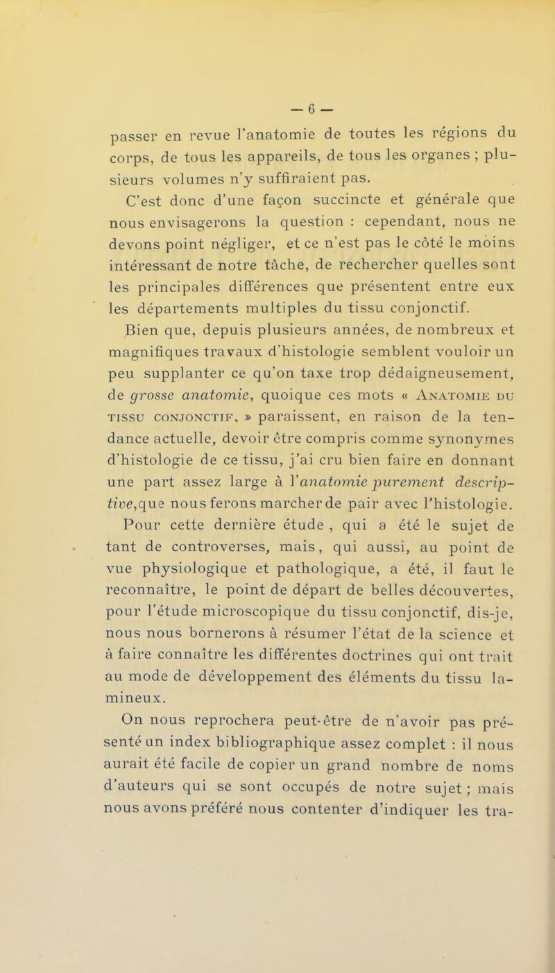 passer en revue l’anatomie de toutes les régions du corps, de tous les appareils, de tous les organes ; plu- sieurs volumes n'y suffiraient pas. C’est donc d’une façon succincte et générale que nous envisagerons la question : cependant, nous ne devons point négliger, et ce n’est pas le côté le moins intéressant de notre tâche, de rechercher quelles sont les principales différences que présentent entre eux les départements multiples du tissu conjonctif. Bien que, depuis plusieurs années, de nombreux et magnifiques travaux d’histologie semblent vouloir un peu supplanter ce qu’on taxe trop dédaigneusement, de grosse anatomie, quoique ces mots « Anatomie du tissu conjonctif, » paraissent, en raison de la ten- dance actuelle, devoir être compris comme s3monymes d’histologie de ce tissu, j’ai cru bien faire en donnant une part assez large à 1 'anatomie purement descrip- tive,que nous ferons marcher de pair avec l’histologie. Pour cette dernière étude , qui a été le sujet de tant de controverses, mais, qui aussi, au point de vue physiologique et pathologique, a été, il faut le reconnaître, le point de départ de belles découvertes, pour l’étude microscopique du tissu conjonctif, dis-je, nous nous bornerons à résumer l’état de la science et à faire connaître les différentes doctrines qui ont trait au mode de développement des éléments du tissu lu- mineux. On nous reprochera peut-être de n’avoir pas pré- senté un index bibliographique assez complet : il nous aurait été facile de copier un grand nombre de noms d’auteurs qui se sont occupés de notre sujet; mais nous avons préféré nous contenter d’indiquer les tra-