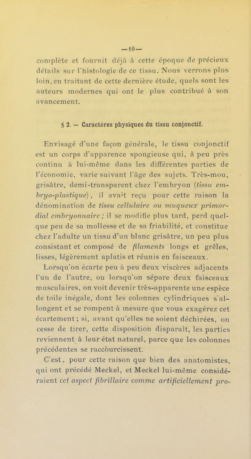 complète et fournit déjà à cette époque de précieux détails sur l’histologie de ce tissu. Nous verrons plus loin, en traitant de cette dernière étude, quels sont les auteurs modernes qui ont le plus contribué à son avancement. S 2. — Caractères physiques du tissu conjonctif. Envisagé d’une façon générale, le tissu conjonctif est un corps d’apparence spongieuse qui, à peu près continu à lui-même dans les différentes parties de l’économie, varie suivant l’âge des sujets. Très-mou, grisâtre, demi-transparent chez l’embryon (tissu em- bryo-plcistique), il avait reçu pour cette raison la dénomination de tissu cellulaire ou muqueux primor- dial embryonnaire ; il se modifie plus tard, perd quel- que peu de sa mollesse et de sa friabilité, et constitue chez l’adulte un tissu d’un blanc grisâtre, un peu plus consistant et composé de filaments longs et grêles, lisses, légèrement aplatis et réunis en faisceaux. Lorsqu’on écarte peu à peu deux viscères adjacents l’un de l’autre, ou lorsqu’on sépare deux faisceaux musculaires, on voit devenir très-apparente une espèce de toile inégale, dont les colonnes cylindriques s'al- longent et se rompent à mesure que vous exagérez cet écartement; si, avant qu’elles ne soient déchirées, on cesse de tirer, cette disposition disparaît, les parties reviennent à leur état naturel, parce que les colonnes précédentes se raccourcissent. C’est, pour cette raison que bien des anatomistes, qui ont précédé Meckel, et Meckel lui-même considé- raient cet aspect fibrillaire comme artificiellement pro-