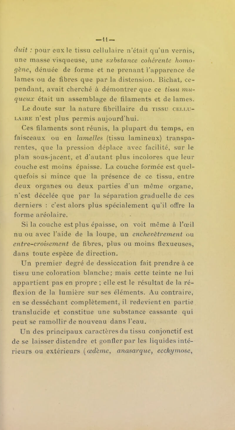 — 11 — duit : pour eux le tissu cellulaire n’était qu’un vernis, une masse visqueuse, une substance cohérente homo- gènedénuée de forme et ne prenant l’apparence de lames ou de fibres que par la distension. Bichat, ce- pendant, avait cherché à démontrer que ce tissu mu- queux était un assemblage de filaments et de lames. Le doute sur la nature fibrillaire du tissu cellu- laire n’est plus permis aujourd’hui. Ces filaments sont réunis, la plupart du temps, en faisceaux ou en lamelles (tissu lamineux) transpa- rentes, que la pression déplace avec facilité, sur le plan sous-jacent, et d’autant plus incolores que leur couche est moins épaisse. La couche formée est quel- quefois si mince que la présence de ce tissu, entre deux organes ou deux parties d’un même organe, n’est décelée que par la séparation graduelle de ces derniers : c’est alors plus spécialement qu’il offre la forme aréolaire. Si la couche est plus épaisse, on voit même à l’œil nu ou avec l’aide de la loupe, un enchevêtrement ou entre-croisement de fibres, plus ou moins flexueuses, dans toute espèce de direction. Un premier degré de dessiccation fait prendre à ce tissu une coloration blanche; mais cette teinte ne lui appartient pas en propre ; elle est le résultat de la ré- flexion de la lumière sur ses éléments. Au contraire, en se desséchant complètement, il redevient en partie translucide et constitue une substance cassante qui peut se ramollir de nouveau dans l’eau. Un des principaux caractères du tissu conjonctif est de se laisser distendre et gonfler par les liquides inté- rieurs ou extérieurs [œdème, anasarque, ecchymose,