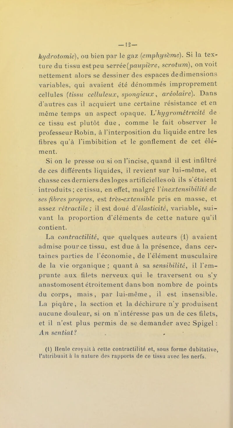 —12 — hydrotomie), ou bien par le gaz (emphysème). Si la tex- ture du tissu estpeu serrée [paupière, scrotum), on voit nettement alors se dessiner des espaces de dimensions variables, qui avaient été dénommés improprement cellules [tissu celluleux, spongieux, arêolaire). Dans d’autres cas il acquiert une certaine résistance et en même temps un aspect opaque. Léliygrométricité de ce tissu est plutôt due , comme le fait observer le professeur Robin, à l’interposition du liquide entre les fibres qu’à l'imbibition et le gonflement de cet élé- ment. Si on le presse ou si on l’incise, quand il est infiltré de ces différents liquides, il revient sur lui-même, et chasse ces derniers desloges artificielles où ils s’étaient introduits; cetissu, en effet, malgré Y inextensibilité de ses fibres propres, est très-extensible pris en masse, et assez rétractile ; il est doué d’élasticité, variable, sui- vant la proportion d’éléments de cette nature qu’il contient. La contractilité, que quelques auteurs (1) avaient admise pour ce tissu, est due à la présence, dans cer- taines parties de l’économie, de l’élément musculaire de la vie organique ; quant à sa sensibilité, il l’em- prunte aux filets nerveux qui le traversent ou s’y anastomosent étroitement dans bon nombre de points du corps, mais, par lui-même, il est insensible. La piqûre, la section et la déchirure n’y produisent aucune douleur, si on n'intéresse pas un de ces filets, et il n’est plus permis de se demander avec Spigel : An sentiat? (1) lien le croyait à cette contractilité et, sous forme dubitative, l’attribuait ;i la nature des rapports de ce tissu avec les nerfs.