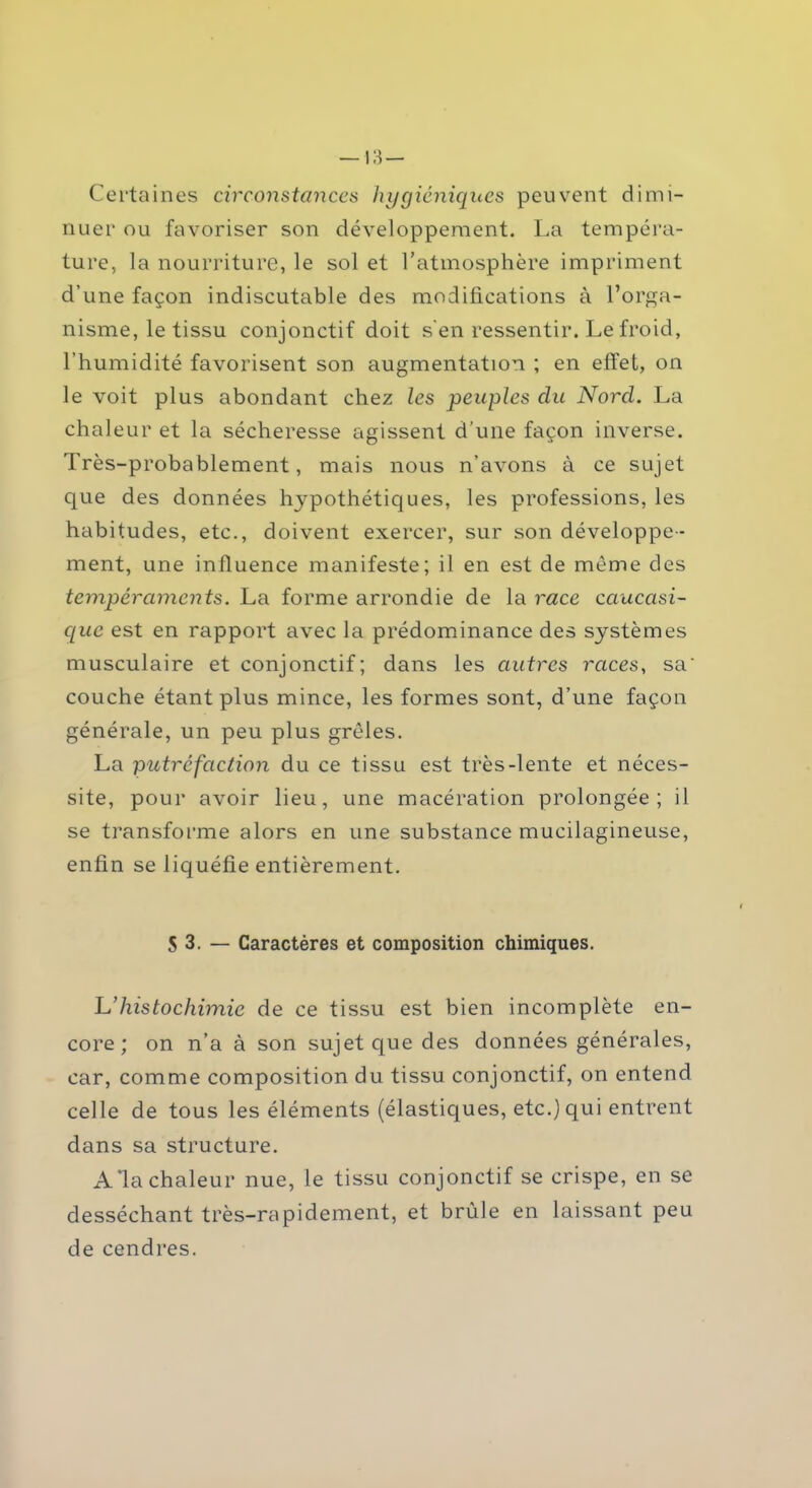 Certaines circonstances hygiéniques peuvent dimi- nuer ou favoriser son développement. La tempéra- ture, la nourriture, le sol et l’atmosphère impriment d’une façon indiscutable des modifications à l’orga- nisme, le tissu conjonctif doit s'en ressentir. Le froid, l’humidité favorisent son augmentation ; en effet, on le voit plus abondant chez les peuples du Nord. La chaleur et la sécheresse agissent d’une façon inverse. Très-probablement, mais nous n’avons à ce sujet que des données hypothétiques, les professions, les habitudes, etc., doivent exercer, sur son développe- ment, une influence manifeste; il en est de meme des tempéraments. La forme arrondie de la race caucasi- que est en rapport avec la prédominance des systèmes musculaire et conjonctif; dans les autres races, sa‘ couche étant plus mince, les formes sont, d’une façon générale, un peu plus grêles. La putréfaction du ce tissu est très-lente et néces- site, pour avoir lieu, une macération prolongée; il se transforme alors en une substance mucilagineuse, enfin se liquéfie entièrement. S 3. — Caractères et composition chimiques. L’histochimie de ce tissu est bien incomplète en- core; on n’a à son sujet que des données générales, car, comme composition du tissu conjonctif, on entend celle de tous les éléments (élastiques, etc.) qui entrent dans sa structure. A*la chaleur nue, le tissu conjonctif se crispe, en se desséchant très-rapidement, et brûle en laissant peu de cendres.