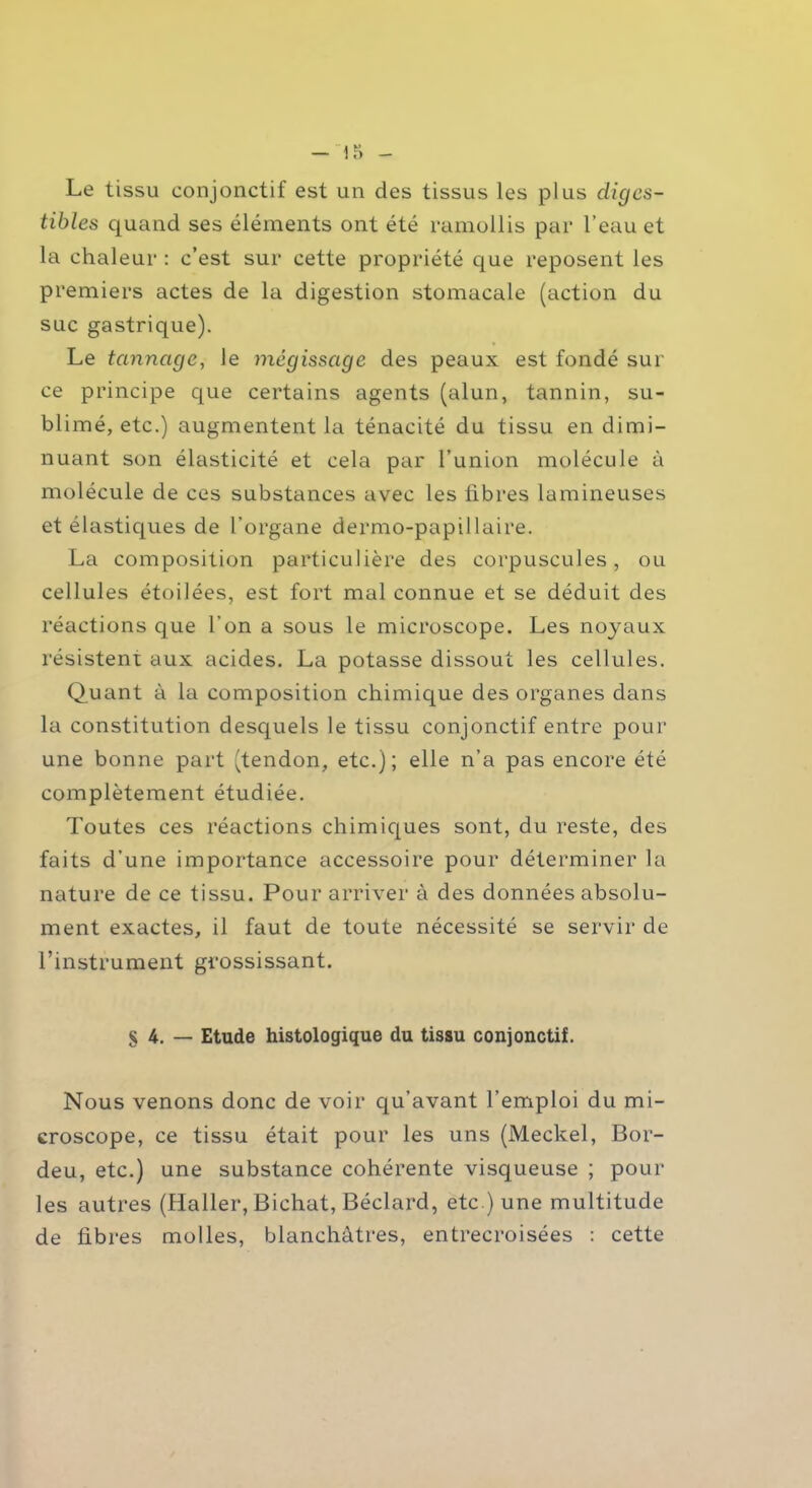 Le tissu conjonctif est un des tissus les plus diges- tibles quand ses éléments ont été ramollis par l’eau et la chaleur : c’est sur cette propriété que reposent les premiers actes de la digestion stomacale (action du suc gastrique). Le tannage, le mégissage des peaux est fondé sur ce principe que certains agents (alun, tannin, su- blimé, etc.) augmentent la ténacité du tissu en dimi- nuant son élasticité et cela par l’union molécule à molécule de ces substances avec les libres lamineuses et élastiques de l’organe dermo-papillaire. La composition particulière des corpuscules, ou cellules étoilées, est fort mal connue et se déduit des réactions que l'on a sous le microscope. Les noyaux résistent aux acides. La potasse dissout les cellules. Quant à la composition chimique des organes dans la constitution desquels le tissu conjonctif entre pour une bonne part (tendon, etc.); elle n’a pas encore été complètement étudiée. Toutes ces réactions chimiques sont, du reste, des faits d’une importance accessoire pour déterminer la nature de ce tissu. Pour arriver à des données absolu- ment exactes, il faut de toute nécessité se servir de l’instrument grossissant. § 4. — Etude histologique du tissu conjonctif. Nous venons donc de voir qu’avant l’emploi du mi- croscope, ce tissu était pour les uns (Meckel, Bor- deu, etc.) une substance cohérente visqueuse ; pour les autres (Haller, Bichat, Béclard, etc ) une multitude de libres molles, blanchâtres, entrecroisées : cette