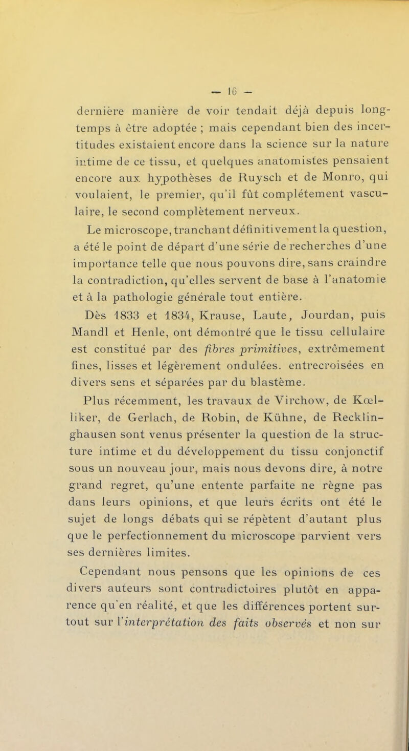 — 10- de rni ère manière de voir tendait déjà depuis long- temps à être adoptée ; mais cependant bien des incer- titudes existaient encore dans la science sur la nature intime de ce tissu, et quelques anatomistes pensaient encore aux. hypothèses de Ruysch et de Monro, qui voulaient, le premier, qu’il fût complètement vascu- laire, le second complètement nerveux. Le microscope, tranchant définitivement la question, a été le point de départ d’une série de recherches d’une importance telle que nous pouvons dire, sans craindre la contradiction, qu’elles servent de base à l’anatomie et à la pathologie générale tout entière. Dès 1833 et 1834, Krause, Laute, Jourdan, puis Mandl et Henle, ont démontré que le tissu cellulaire est constitué par des fibres primitives, extrêmement fines, lisses et légèrement ondulées, entrecroisées en divers sens et séparées par du blastème. Plus récemment, les travaux de Virchow, de Kœl- liker, de Gerlach, de Robin, de Kühne, de Recklin- ghausen sont venus présenter la question de la struc- ture intime et du développement du tissu conjonctif sous un nouveau jour, mais nous devons dire, à notre grand regret, qu’une entente parfaite ne règne pas dans leurs opinions, et que leurs écrits ont été le sujet de longs débats qui se répètent d’autant plus que le perfectionnement du microscope parvient vers ses dernières limites. Cependant nous pensons que les opinions de ces divers auteurs sont contradictoires plutôt en appa- rence qu'en réalité, et que les différences portent sur- tout sur Vinterprétation des faits observés et non sur