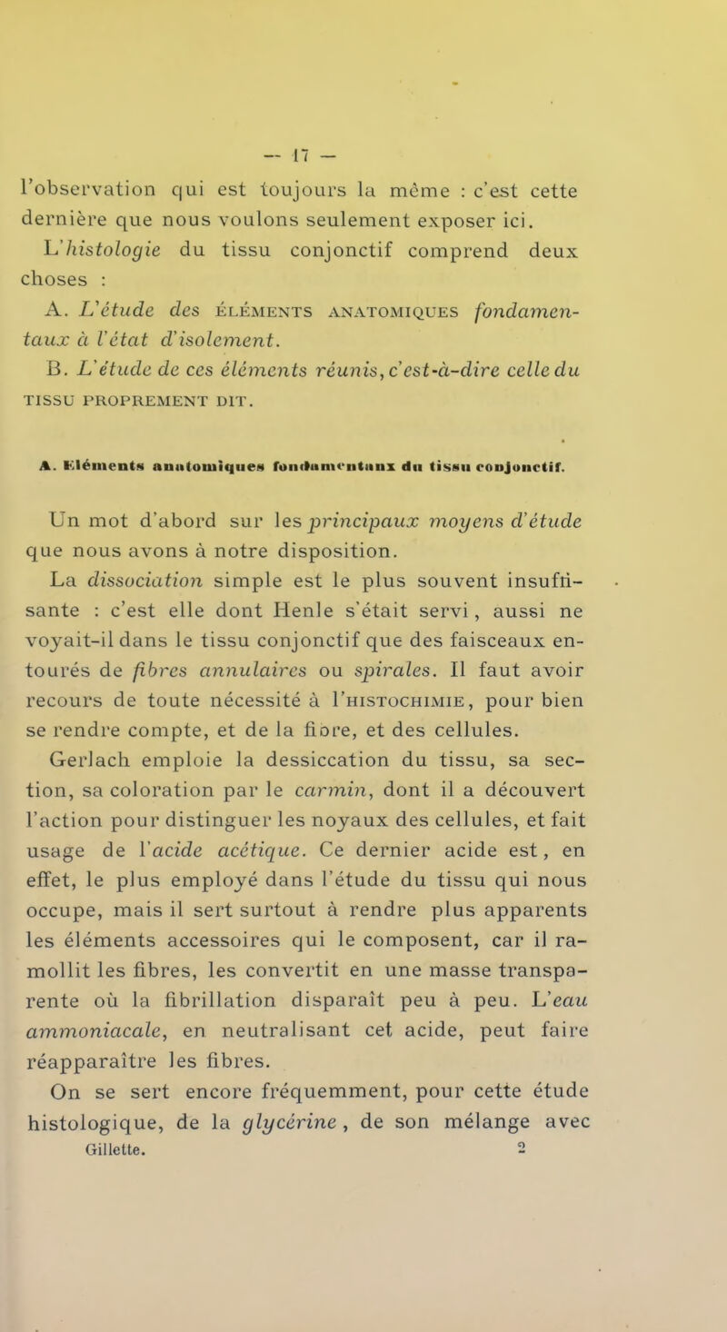 l’observation qui est toujours la même : c’est cette dernière que nous voulons seulement exposer ici. L'histologie du tissu conjonctif comprend deux choses : A. L'étude des éléments anatomiques fondamen- taux à l'état d’isolement. B. L'étude de ces éléments réunis, c est ‘à-dire celle du TISSU PROPREMENT DIT. A. I. lé mont s anatomique* fondu mentaux du tissu conjonctif. Un mot d’abord sur les principaux moyens cVétucle que nous avons à notre disposition. La dissociation simple est le plus souvent insuffi- sante : c’est elle dont Henle s’était servi, aussi ne voyait-il dans le tissu conjonctif que des faisceaux en- tourés de fibres annulaires ou spirales. Il faut avoir recours de toute nécessité à I’histochimie, pour bien se rendre compte, et de la flore, et des cellules. Gerlach emploie la dessiccation du tissu, sa sec- tion, sa coloration par le carmin, dont il a découvert l’action pour distinguer les noyaux des cellules, et fait usage de Y acide acétique. Ce dernier acide est, en effet, le plus employé dans l’étude du tissu qui nous occupe, mais il sert surtout à rendre plus apparents les éléments accessoires qui le composent, car il ra- mollit les fibres, les convertit en une masse transpa- rente où la fibrillation disparaît peu à peu. L’eau ammoniacale, en neutralisant cet acide, peut faire réapparaître les fibres. On se sert encore fréquemment, pour cette étude histologique, de la glycérine , de son mélange avec Gillette. 2