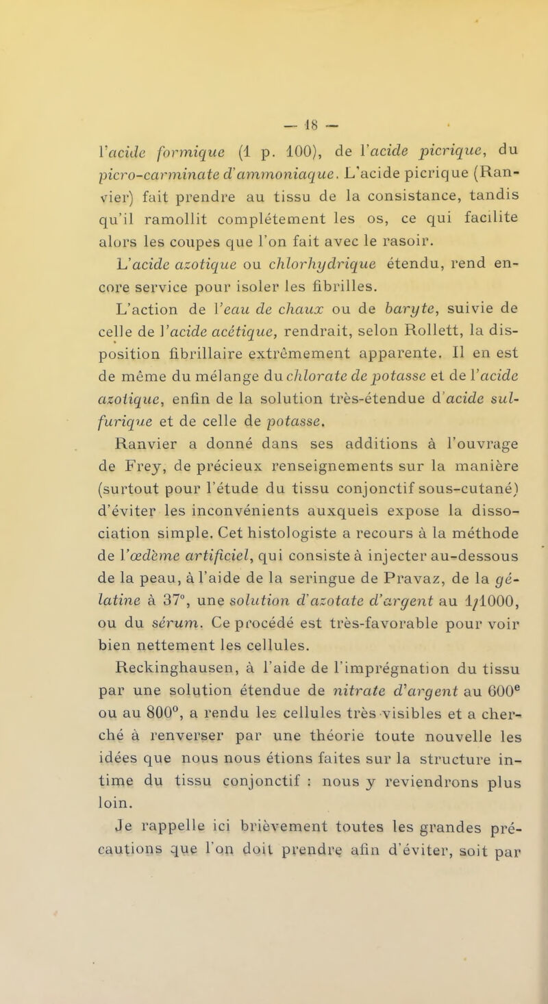 l'acide formique (1 p. 100), de Vacide picrique, du picro-carminate d’ammoniaque. L'acide picrique (Ran- vier) fait prendre au tissu de la consistance, tandis qu’il ramollit complètement les os, ce qui facilite alors les coupes que l’on fait avec le rasoir. L'acide azotique ou chlorhydrique étendu, rend en- core service pour isoler les fibrilles. L’action de Veau de chaux ou de baryte, suivie de celle de Vcicide acétique, rendrait, selon Rollett, la dis- position fibrillaire extrêmement apparente. Il en est de même du mélange du chlorate de potasse et de Vacide azotique, enfin de la solution très-étendue d’acide sul- furique et de celle de potasse. Ranvier a donné dans ses additions à l’ouvrage de Frey, de précieux renseignements sur la manière (surtout pour l’étude du tissu conjonctif sous-cutané) d’éviter les inconvénients auxquels expose la disso- ciation simple. Cet histologiste a recours à la méthode de F œdème artificiel, qui consiste à injecter au-dessous de la peau, à l’aide de la seringue de Pravaz, de la gé- latine à 37°, une solution cl'azotate cl’aryent au 1/1000, ou du sérum. Ce procédé est très-favorable pour voir bien nettement les cellules. Reckinghausen, à l’aide de l’imprégnation du tissu par une solution étendue de nitrate d'argent au 600e ou au 800°, a rendu les cellules très visibles et a cher- ché à renverser par une théorie toute nouvelle les idées que nous nous étions faites sur la structure in- time du tissu conjonctif : nous y reviendrons plus loin. Je rappelle ici brièvement toutes les grandes pré- cautions que l'on doit prendre afin d’éviter, soit par