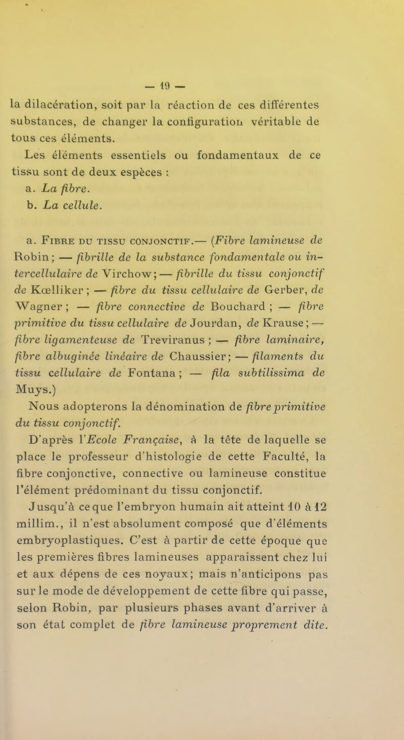 la dilacération, soit par la réaction de ces différentes substances, de changer la configuration véritable de tous ces éléments. Les éléments essentiels ou fondamentaux de ce tissu sont de deux espèces : a. La fibre. b. La cellule. a. Fibre du tissu conjonctif.— (Fibre lamineuse cle Robin; — fibrille de la substance fondamentale ou in- tercellulaire de Virchow;— fibrille du tissu conjonctif de Kœlliker ; — fibre clu tissu cellulaire de Gerber, de Wagner; — fibre connective de Bouchard; — fibre primitive du tissu cellulaire de Jourdan, de Krause ; — fibre ligamenteuse de Treviranus ; — fibre laminaire, fibre albuginée linéaire de Chaussier; — filaments du tissu cellulaire de Fontana ; — fila subtilissima de Muys.) Nous adopterons la dénomination de fibre primitive du tissu conjonctif. D’après YEcole Française, à la tête de laquelle se place le professeur d’histologie de cette Faculté, la fibre conjonctive, connective ou lamineuse constitue l’élément prédominant du tissu conjonctif. Jusqu’à ce que l’embryon humain ait atteint 10 à 12 millim., il n’est absolument composé que d’éléments embryoplastiques. C’est à partir de cette époque que les premières fibres lumineuses apparaissent chez lui et aux dépens de ces noyaux; mais n’anticipons pas sur le mode de développement de cette fibre qui passe, selon Robin, par plusieurs phases avant d’arriver à son état complet de fibre lamineuse proprement dite.