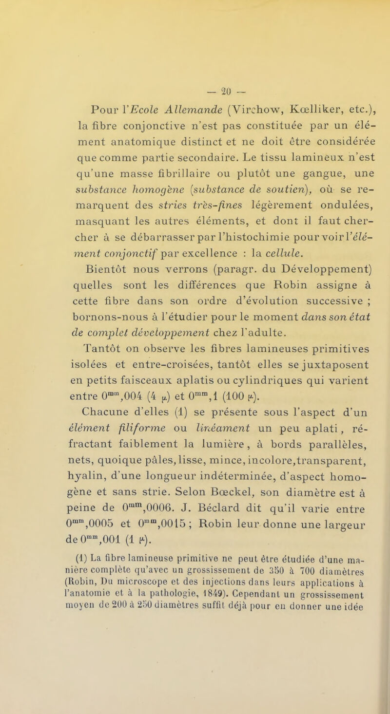 Pour l'Ecole Allemande (Virchow, Kœlliker, etc.), la fibre conjonctive n’est pas constituée par un élé- ment anatomique distinct et ne doit être considérée que comme partie secondaire. Le tissu lamineux n’est qu’une masse fibrillaire ou plutôt une gangue, une substance homogène (substance de soutien), où se re- marquent des stries très-fines légèrement ondulées, masquant les autres éléments, et dont il faut cher- cher à se débarrasser par l’histochimie pour voir l’éZé- ment conjonctif par excellence : la cellule. Bientôt nous verrons (paragr. du Développement) quelles sont les différences que Robin assigne à cette fibre dans son ordre d’évolution successive ; bornons-nous à l’étudier pour le moment dans son état de complet développement chez l’adulte. Tantôt on observe les fibres lammeuses primitives isolées et entre-croisées, tantôt elles se juxtaposent en petits faisceaux aplatis ou cylindriques qui varient entre 0mm,004 (4 p) et 0rara,l (100 |*). Chacune d’elles (1) se présente sous l’aspect d’un élément filiforme ou linéament un peu aplati, ré- fractant faiblement la lumière, à bords parallèles, nets, quoique pales, lisse, mince, incolore,transparent, hyalin, d’une longueur indéterminée, d’aspect homo- gène et sans strie. Selon Bœckel, son diamètre est à peine de 0inm,0006. J. Béclard dit qu’il varie entre Qram,0005 et 0mm,0015; Robin leur donne une largeur de 0mm,001 (1 (*). (1) La fibre lamineuse primitive ne peut être étudiée d’une ma- nière complète qu’avec un grossissement de 350 à 700 diamètres (Robin, Du microscope et des injections dans leurs applications à l’anatomie et à la pathologie, 1849). Cependant un grossissement moyen de 200 à 250 diamètres suffit déjà pour en donner une idée