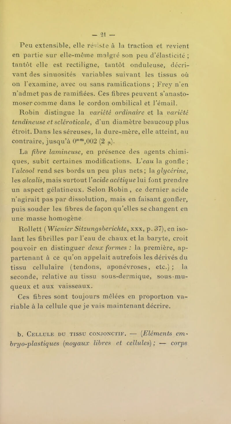 Peu extensible, elle résiste à la traction et revient en partie sur elle-même malgré son peu d’élasticité ; tantôt elle est rectiligne, tantôt onduleuse, décri- vant des sinuosités variables suivant les tissus où on l’examine, avec ou sans ramifications ; Frey n’en n’admet pas de ramifiées. Ces fibres peuvent s’anasto- moser comme dans le cordon ombilical et l’émail. Robin distingue la variété ordinaire et la variété tendineuse et scléroticcile, d’un diamètre beaucoup plus étroit. Dans les séreuses, la dure-mère, elle atteint, au contraire, jusqu’à 0“'ra,002 (2 p.). La fibre lamineuse, en présence des agents chimi- ques, subit certaines modifications. L'eau la gonfle ; Y alcool rend ses bords un peu plus nets; la glycérine, les cdcalis, mais surtout l’acide acétique lui font prendre un aspect gélatineux. Selon Robin , ce dernier acide n’agirait pas par dissolution, mais en faisant gonfler, puis souder les fibres de façon qu’elles se changent en une masse homogène Rollett ( Wienier Sitzungsberichtc, xxx, p. 37), en iso- lant les fibrilles par l’eau de chaux et la baryte, croit pouvoir en distinguer deux formes : la première, ap- partenant à ce qu'on appelait autrefois les dérivés du tissu cellulaire (tendons, aponévroses, etc.) ; la seconde, relative au tissu sous-dermique, sous-mu- queux et aux vaisseaux. Ces fibres sont toujours mêlées en proportion va- riable à la cellule que je vais maintenant décrire. b. Cellule du tissu conjonctif. — (Eléments cm- bryo-plctstiques (■noyaux libres et cellules) ; — corps