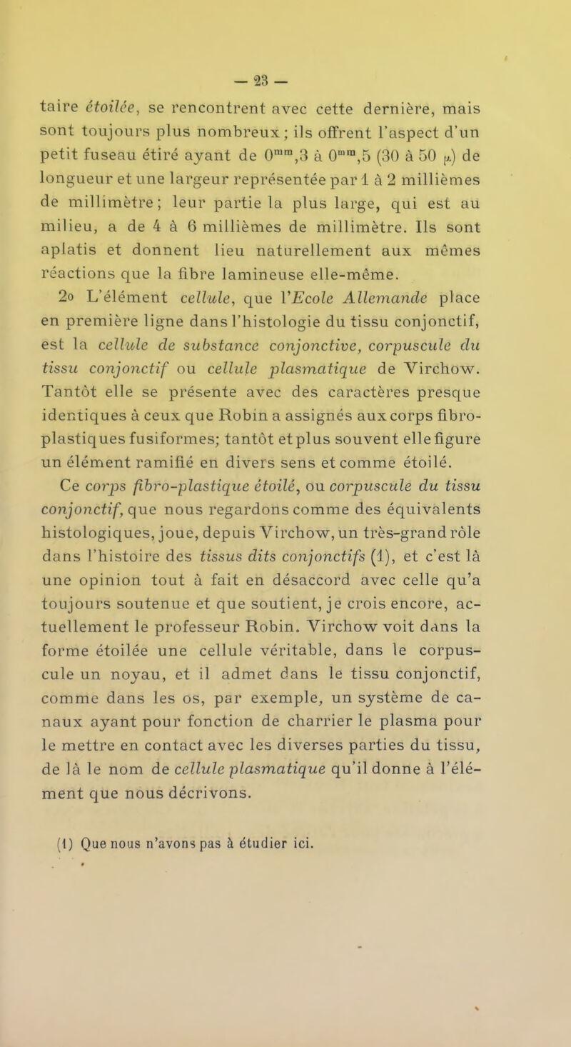 taire ctoilce, se rencontrent avec cette dernière, mais sont toujours plus nombreux; ils offrent l’aspect d’un petit fuseau étiré ayant de 0mm,3 à 0mra,5 (30 à 50 p.) de longueur et une largeur représentée par 1 à 2 millièmes de millimètre; leur partie la plus large, qui est au milieu, a de 4 à 6 millièmes de millimètre. Ils sont aplatis et donnent lieu naturellement aux mêmes réactions que la fibre lamineuse elle-même. 2o L’élément cellule, que VEcole Allemande place en première ligne dans l’histologie du tissu conjonctif, est la cellule cle substance conjonctive, corpuscule du tissu conjonctif ou cellule plasmatique de Virchow. Tantôt elle se présente avec des caractères presque identiques à ceux que Robin a assignés aux corps fibro- plastiques fusiformes; tantôt etplus souvent elle figure un élément ramifié en divers sens et comme étoilé. Ce corps fibro-plastique étoilé, ou corpuscule du tissu conjonctif, que nous regardons comme des équivalents histologiques, joue, depuis Virchow, un très-grand rôle dans l’histoire des tissus dits conjonctifs (1), et c’est là une opinion tout à fait en désaccord avec celle qu’a toujours soutenue et que soutient, je crois encore, ac- tuellement le professeur Robin. Virchow voit dans la forme étoilée une cellule véritable, dans le corpus- cule un noyau, et il admet dans le tissu conjonctif, comme dans les os, par exemple, un système de ca- naux ayant pour fonction de charrier le plasma pour le mettre en contact avec les diverses parties du tissu, de là le nom de cellule plasmatique qu’il donne à l’élé- ment que nous décrivons. (1) Que nous n’avons pas à étudier ici.