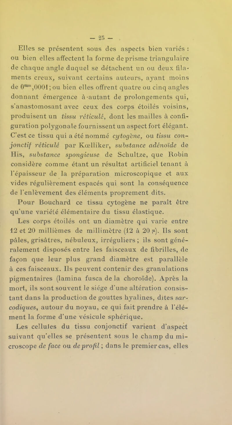 Elles se présentent sous des aspects bien variés : ou bien elles affectent la forme de prisme triangulaire de chaque angle duquel se détachent un ou deux fila- ments creux, suivant certains auteurs, ayant moins de 0ram,0001 ; ou bien elles offrent quatre ou cinq angles donnant émergence à-autant de prolongements qui, s’anastomosant avec ceux des corps étoilés voisins, produisent un tissu réticulé, dont les mailles à confi- guration polygonale fournissent un aspect fort élégant. C’est ce tissu qui a été nommé cytogcnc, ou tissu con- jonctif réticulé par Kœlliker, substance adénoïde de His, substance spongieuse de Schultze, que Robin considère comme étant un résultat artificiel tenant à l’épaisseur de la préparation microscopique et aux vides régulièrement espacés qui sont la conséquence de l’enlèvement des éléments proprement dits. Pour Bouchard ce tissu cytogène ne paraît être qu’une variélé élémentaire du tissu élastique. Les corps étoilés ont un diamètre qui varie entre 12 et 20 millièmes de millimètre (12 à 20 (*). Ils sont pâles, grisâtres, nébuleux, irréguliers ; ils sont géné- ralement disposés entre les faisceaux de fibrilles, de façon que leur plus grand diamètre est parallèle à ces faisceaux. Ils peuvent contenir des granulations pigmentaires (lamina fusca de la choroïde). Après la mort, ils sont souvent le siège d’une altération consis- tant dans la production de gouttes hyalines, dites sar- codiqucs, autour du noyau, ce qui fait prendre à l’élé- ment la forme d’une vésicule sphérique. Les cellules du tissu conjonctif varient d’aspect suivant qu’elles se présentent sous le champ du mi- croscope de face ou de profil ; dans le premier cas, elles