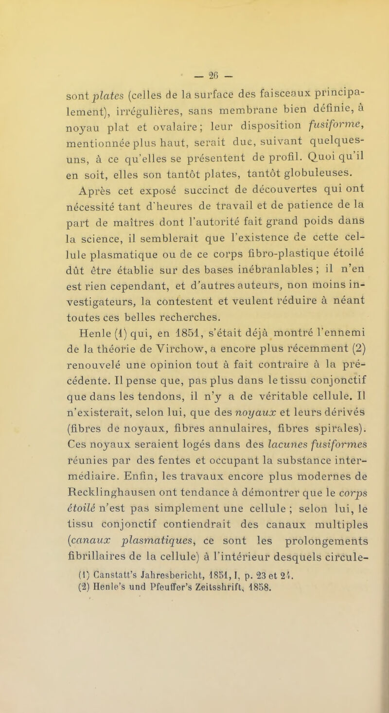 sont plates (colles de la surface des faisceaux principa- lement), irrégulières, sans membrane bien définie, à noyau plat et ovalaire; leur disposition fusiforme, mentionnée plus haut, serait due, suivant quelques- uns, à ce qu’elles se présentent de profil. Quoi qu il en soit, elles son tantôt plates, tantôt globuleuses. Après cet exposé succinct de découvertes qui ont nécessité tant d’heures de travail et de patience de la part de maîtres dont l’autorité fait grand poids dans la science, il semblerait que l’existence de cette cel- lule plasmatique ou de ce corps fibro-plastique étoilé dût être établie sur des bases inébranlables ; il n’en est rien cependant, et d'autres auteurs, non moins in- vestigateurs, la contestent et veulent réduire à néant toutes ces belles recherches. Henle (1) qui, en 1851, s’était déjà montré l’ennemi de la théorie de Virchow, a encore plus récemment (2) renouvelé une opinion tout à fait contraire à la pré- cédente. Il pense que, pas plus dans le tissu conjonctif que dans les tendons, il n’y a de véritable cellule. Il n’existerait, selon lui, que des noyaux et leurs dérivés (fibres de noyaux, fibres annulaires, fibres spirales). Ces noyaux seraient logés dans des lacunes fusiformes réunies par des fentes et occupant la substance inter- médiaire. Enfin, les travaux encore plus modernes de Recklinghausen ont tendance à démontrer que le corps étoilé n’est pas simplement une cellule ; selon lui, le tissu conjonctif contiendrait des canaux multiples (canaux plasmatiques, ce sont les prolongements fibrillaires de la cellule) à l’intérieur desquels circule- (1) Canstatt’s Jahresbericht, 1851,1, p. 23 et 2i. (2) Henle’s und Pfeuffer’s Zeitsshrift, 1858.