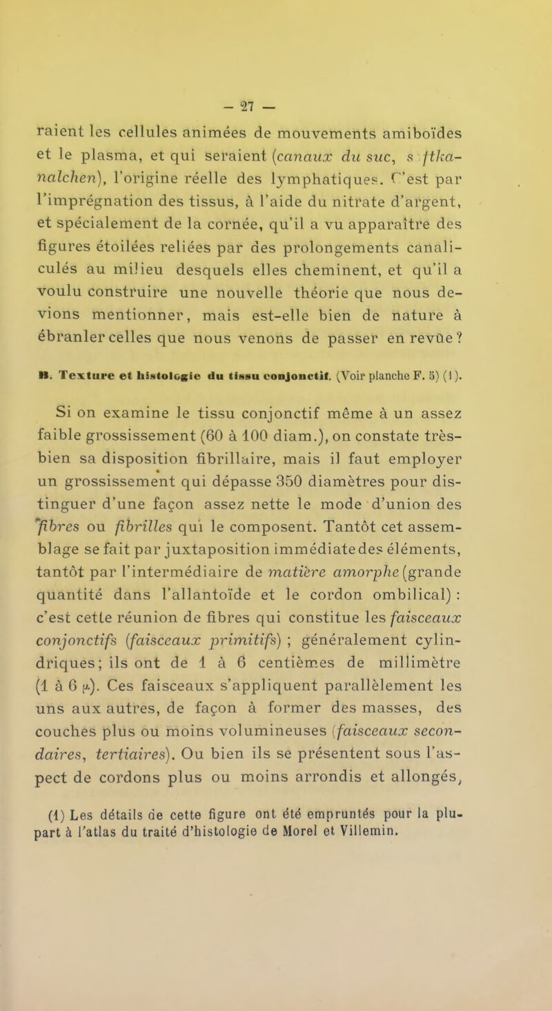 raient les cellules animées de mouvements amiboïdes et le plasma, et qui seraient (canaux du suc, s ftkci- nalchen), l’origine réelle des lymphatiques. C’est par l’imprégnation des tissus, à l’aide du nitrate d’argent, et spécialement de la cornée, qu’il a vu apparaître des figures étoilées reliées par des prolongements canali- culés au milieu desquels elles cheminent, et qu’il a voulu construire une nouvelle théorie que nous de- vions mentionner, mais est-elle bien de nature à ébranler celles que nous venons de passer enrevûe? M. Texture et histologie du tissu conjonctif. (Voir planche F. 5) (I ). Si on examine le tissu conjonctif même à un assez faible grossissement (60 à 100 diam.), on constate très- bien sa disposition fibrillaire, mais il faut employer un grossissement qui dépasse 350 diamètres pour dis- tinguer d’une façon assez nette le mode d’union des ‘fibres ou fibrilles qui le composent. Tantôt cet assem- blage se fait par juxtaposition immédiatedes éléments, tantôt par l’intermédiaire de matière amorphe (grande quantité dans l’allantoïde et le cordon ombilical) : c’est cette réunion de fibres qui constitue les faisceaux conjonctifs (faisceaux primitifs) ; généralement cylin- driques; ils ont de 1 à 6 centièmes de millimètre (1 à 6 [>.). Ces faisceaux s’appliquent parallèlement les uns aux autres, de façon à former des masses, des couches plus ou moins volumineuses (faisceaux secon- daires, tertiaires). Ou bien ils se présentent sous l’as- pect de cordons plus ou moins arrondis et allongés, (1) Les détails de cette figure ont été empruntés pour la plu- part à l’atlas du traité d’histologie de Morel et Villemin.