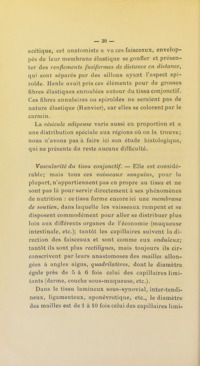 acétique, cet anatomiste a vu ces faisceaux, envelop- pés de leur membrane élastique se gonfler et présen- ter des renflements fusiformes de distance en distance, qui sont séparés par des sillons ayant l’aspect spi- roïde. Henle avait pris ces éléments pour de grosses fibres élastiques enroulées autour du tissu conjonctif. Ces fibres annulaires ou spiroïdes ne seraient pas de nature élastique (Ranvier), car elles se colorent par le carmin. La vésicule adipeuse varie aussi en proportion et a une distribution spéciale aux régions où on la trouve; nous n’avons pas à faire ici son étude histologique, qui ne présente du reste aucune difficulté. Vascularité du tissu conjonctif. — Elle est considé- rable; mais tous ces vaisseaux sanguins, pour la plupart, n’appartiennent pas en propre au tissu et ne sont pas là pour servir directement à ses phénomènes dénutrition : ce tissu forme encore ici une membrane de soutien, dans laquelle les vaisseaux rampent et se disposent commodément pour aller se distribuer plus loin aux différents organes de l’économie (muqueuse intestinale, etc.); tantôt les capillaires suivent la di- rection des faisceaux et sont comme eux onduleux; tantôt ils sont plus rectilignes, mais toujours ils cir- conscrivent par leurs anastomoses des mailles allon- gées à angles aigus, quadrilatères, dont le diamètre égale près de 5 à 6 fois celui des capillaires limi- tants (derme, couche sous-muqueuse, etc.). Dans le tissu lamineux sous-synovial, inter-tendi- neux, ligamenteux, aponévrotique, etc., le diamètre des mailles est de 1 à 10 fois celui des capillaires limi-