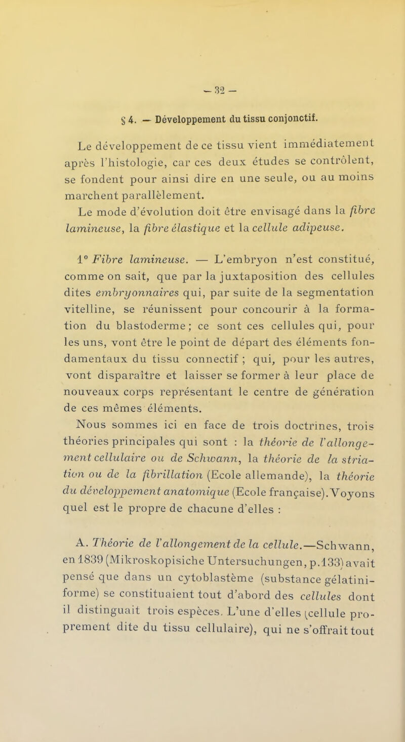 — 3“2 - § 4. — Développement du tissu conjonctif. Le développement de ce tissu vient immédiatement après l’histologie, car ces deux études se contrôlent, se fondent pour ainsi dire en une seule, ou au moins marchent parallèlement. Le mode d’évolution doit être envisagé dans la fibre lumineuse, la fibre élastique et la cellule adipeuse. 1° Fibre lumineuse. — L’embryon n’est constitué, comme on sait, que par la juxtaposition des cellules dites embryonnaires qui, par suite de la segmentation vitelline, se réunissent pour concourir à la forma- tion du blastoderme; ce sont ces cellules qui, pour les uns, vont être le point de départ des éléments fon- damentaux du tissu connectif ; qui, pour les autres, vont disparaître et laisser se former à leur place de nouveaux corps représentant le centre de génération de ces mêmes éléments. Nous sommes ici en face de trois doctrines, trois théories principales qui sont : la théorie de l'allonge- ment cellulaire ou de Schwann, la théorie de la stria- tion ou de la fibrillation (Ecole allemande), la théorie du développement anatomique (Ecole française). Voyons quel est le propre de chacune d’elles : A. Théorie de Vallongement de la cellule.—Schwann, en 1839 (Mikroskopisiche Untersuchungen, p.l33)avait pensé que dans un cytoblastème (substance gélatini- forme) se constituaient tout d’abord des cellules dont il distinguait trois espèces. L’une d’elles ^cellule pro- prement dite du tissu cellulaire), qui ne s’offrait tout
