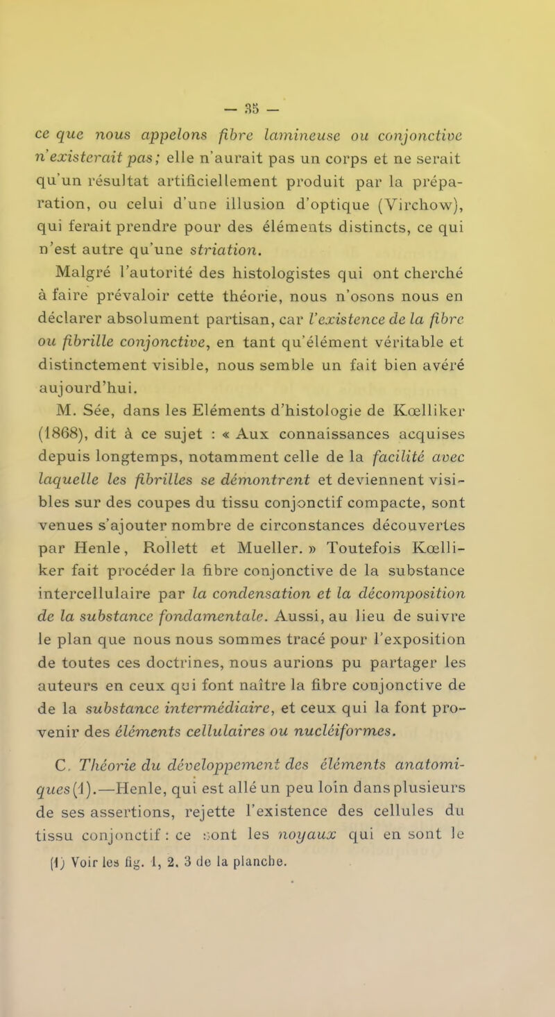 ce que nous appelons fibre lumineuse ou conjonctive n existerait pas ; elle n’aurait pas un corps et ne serait qu’un résultat artificiellement produit par la prépa- ration, ou celui d’une illusion d’optique (Virchow), qui ferait prendre pour des éléments distincts, ce qui n’est autre qu’une striation. Malgré l’autorité des histologistes qui ont cherché à faire prévaloir cette théorie, nous n’osons nous en déclarer absolument partisan, car l’existence cle la fibre ou fibrille conjonctive, en tant qu’élément véritable et distinctement visible, nous semble un fait bien avéré aujourd’hui. M. Sée, dans les Eléments d’histologie de Kœlliker (1868), dit à ce sujet : « Aux connaissances acquises depuis longtemps, notamment celle de la facilité avec laquelle les fibrilles se démontrent et deviennent visi- bles sur des coupes du tissu conjonctif compacte, sont venues s’ajouter nombre de circonstances découvertes par Henle, Rollett et Mueller. » Toutefois Kœlli- ker fait procéder la fibre conjonctive de la substance intercellulaire par la condensation et la décomposition de la substance fondamentale. Aussi, au lieu de suivre le plan que nous nous sommes tracé pour l’exposition de toutes ces doctrines, nous aurions pu partager les auteurs en ceux qui font naître la fibre conjonctive de de la substance intermédiaire, et ceux qui la font pro- venir des éléments cellulaires ou nucléiformes. C, Théorie du développement des éléments anatomi- ques(i).—Henle, qui est allé un peu loin dans plusieurs de ses assertions, rejette l’existence des cellules du tissu conjonctif : ce sont les noyaux qui en sont le [\) Voir les lig. 1, 2. 3 cle la planche.