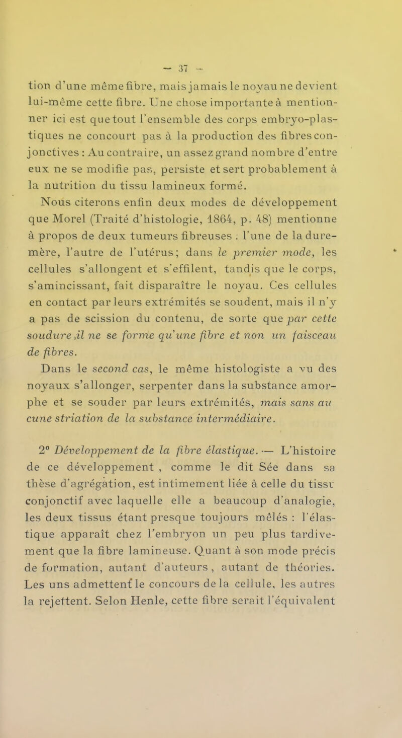 tion d’une même fibre, mais jamais le noyau ne devient lui-même cette fibre. Une chose importante à mention- ner ici est que tout l’ensemble des corps embryo-plas- tiques ne concourt pas à la production des fibres con- jonctives : Au contraire, un assez grand nombre d’entre eux ne se modifie pas, persiste et sert probablement à la nutrition du tissu lamineux formé. Nous citerons enfin deux modes de développement que Morel (Traité d’histologie, 1864, p. 48) mentionne à propos de deux tumeurs fibreuses . l’une de la dure- mère, l’autre de l’utérus; dans le premier mode, les cellules s’allongent et s’effilent, tandis que le corps, s’amincissant, fait disparaître le noyau. Ces cellules en contact parleurs extrémités se soudent, mais il n’y a pas de scission du contenu, de sorte que par cette soudure,il ne se forme qu'une fibre et non un faisceau de fibres. Dans le second cas, le même histologiste a vu des noyaux s’allonger, serpenter dans la substance amor- phe et se souder par leurs extrémités, mais sans au cune striation de la substance intermédiaire. 2° Développement de la fibre élastique.— L’histoire de ce développement , comme le dit Sée dans sa thèse d’agrégation, est intimement liée à celle du tissu conjonctif avec laquelle elle a beaucoup d’analogie, les deux tissus étant presque toujours mêlés : l’élas- tique apparaît chez l’embryon un peu plus tardive- ment que la fibre lamineuse. Quant à son mode précis deformation, autant d’auteurs, autant de théories. Les uns admettent le concours delà cellule, les autres la rejettent. Selon Henle, cette fibre serait l’équivalent