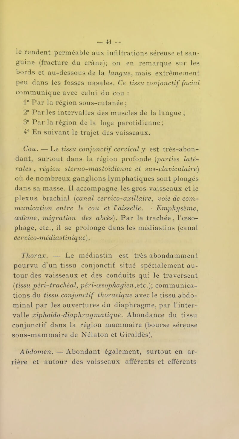 le rendent perméable aux. infiltrations séreuse et san- guine (fracture du crâne); on en remarque sur les bords et au-dessous de la langue, mais extrêmement peu dans les fosses nasales. Ce tissu conjonctif facial communique avec celui du cou : 1° Par la région sous-cutanée ; 2° Parles intervalles des muscles de la langue ; 3° Par la région de la loge parotidienne ; 4° En suivant le trajet des vaisseaux. Cou. — Le tissu conjonctif cervical y est très-abon- dant, sunout dans la région profonde (parties laté- rales , région sterno-mastoïdienne et sus-claviculaire) où de nombreux ganglions lymphatiques sont plongés dans sa masse. Il accompagne les gros vaisseaux et le plexus brachial (canal cervico-axillaire, voie cle com- munication entre le cou et Vaisselle. Emphysème, œdème, migration des ahcès). Par la trachée, l'œso- phage, etc., il se prolonge dans les médiastins (canal cervico-médiastinique). Thorax. — Le médiastin est très abondamment pourvu d’un tissu conjonctif situé spécialement au- tour des vaisseaux et des conduits qui le traversent (tissu péri-trachéal, péri-œsophcugien,etc.); communica- tions du tissu conjonctif thoracique avec le tissu abdo- minal par les ouvertures du diaphragme, par l’inter- valle xiphoido-diaphragmatique. Abondance du tissu conjonctif dans la région mammaire (bourse séreuse sous-mammaire de Nélaton et Giraldès), Abdomen. — Abondant également, surtout en ar- rière et autour des vaisseaux afférents et efférents