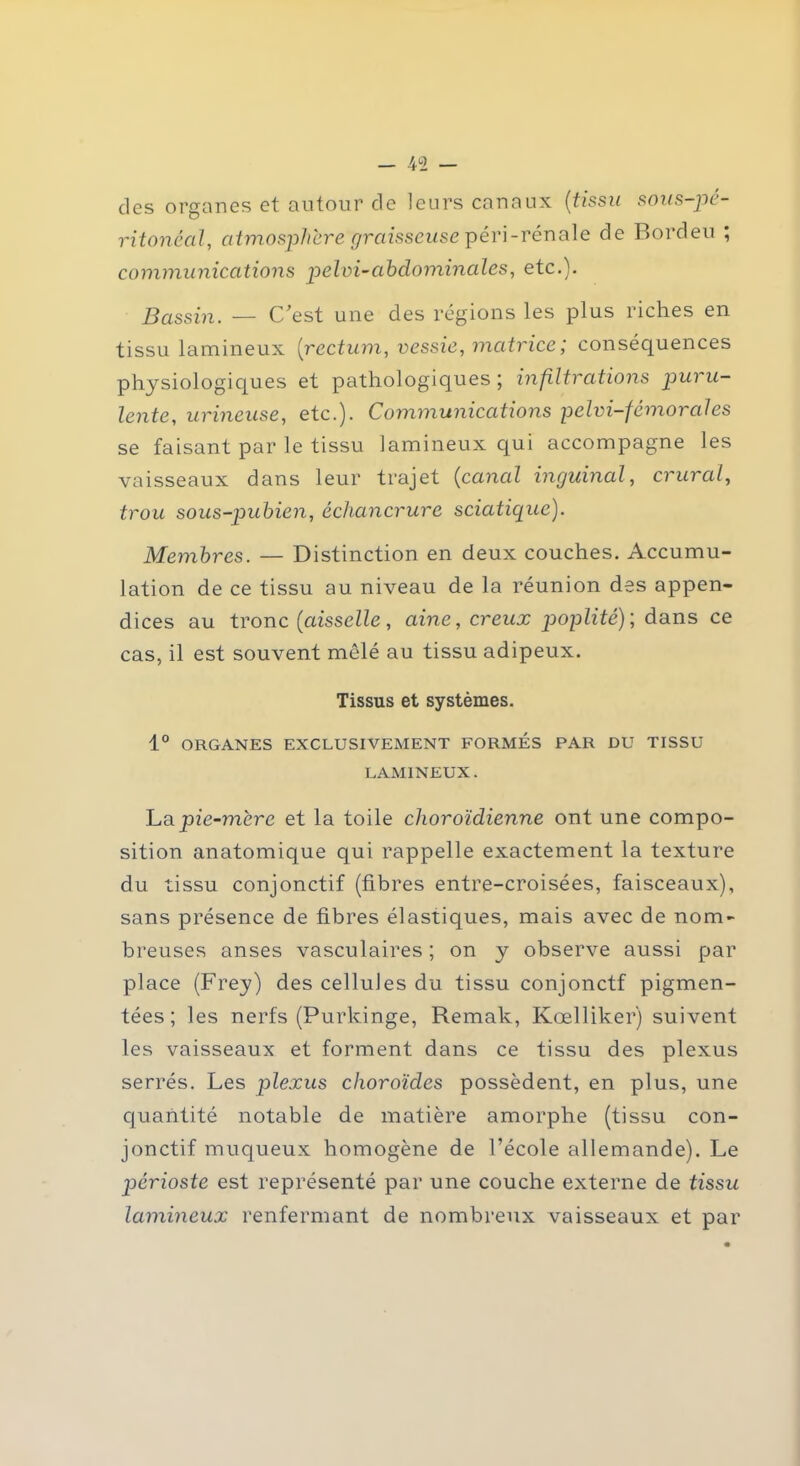 des organes et autour de leurs canaux (tissu sous-pé- ritonéal, atmosphère graisseuse péri-rénale de Bordeu ; communications pelai-abdominales, etc.). Bassin. — C’est une des régions les plus riches en tissu lumineux [rectum, vessie, matrice ; conséquences physiologiques et pathologiques; infiltrations puru- lente, urineuse, etc.). Communications pelvi-fémorales se faisant par le tissu lamineux qui accompagne les vaisseaux dans leur trajet (canal inguinal, crural, trou sous-pubien, échancrure sciatique). Membres. — Distinction en deux couches. Accumu- lation de ce tissu au niveau de la réunion des appen- dices au tronc (aisselle, aine, creux poplité)', dans ce cas, il est souvent mêlé au tissu adipeux. Tissus et systèmes. 1° ORGANES EXCLUSIVEMENT FORMES PAR DU TISSU LAMINEUX. La pie-mérc et la toile choroïdienne ont une compo- sition anatomique qui rappelle exactement la texture du tissu conjonctif (fibres entre-croisées, faisceaux), sans présence de fibres élastiques, mais avec de nom- breuses anses vasculaires ; on y observe aussi par place (Frey) des cellules du tissu conjonctf pigmen- tées ; les nerfs (Purkinge, Remak, Kœlliker) suivent les vaisseaux et forment dans ce tissu des plexus serrés. Les plexus choroïdes possèdent, en plus, une quantité notable de matière amorphe (tissu con- jonctif muqueux homogène de l’école allemande). Le périoste est représenté par une couche externe de tissu lamineux renfermant de nombreux vaisseaux et par