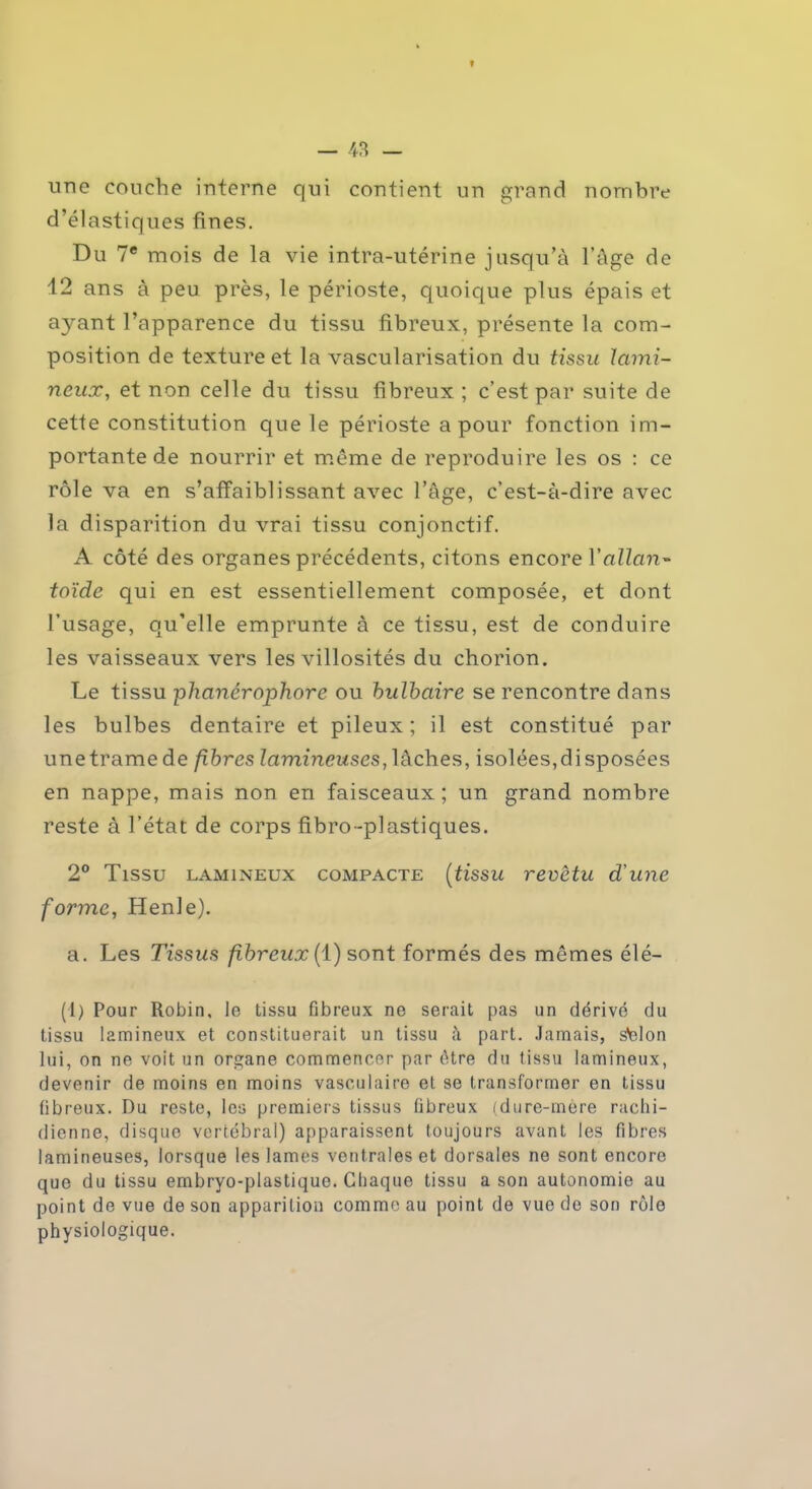 une couche interne qui contient un grand nombre d’élastiques fines. Du 7e mois de la vie intra-utérine jusqu’à l’âge de 12 ans à peu près, le périoste, quoique plus épais et ayant l’apparence du tissu fibreux, présente la com- position de texture et la vascularisation du tissu lami- neux, et non celle du tissu fibreux ; c’est par suite de cette constitution que le périoste a pour fonction im- portante de nourrir et même de reproduire les os : ce rôle va en s’affaiblissant avec l’âge, c’est-à-dire avec la disparition du vrai tissu conjonctif. A côté des organes précédents, citons encore Y allan- toïde qui en est essentiellement composée, et dont l’usage, qu’elle emprunte à ce tissu, est de conduire les vaisseaux vers les villosités du chorion. Le tissu phanérophore ou bulbaire se rencontre dans les bulbes dentaire et pileux; il est constitué par une trame de fibres lumineuses, lâches, isolées, disposées en nappe, mais non en faisceaux; un grand nombre reste à l’état de corps fibro-plastiques. 2° Tissu lamineux compacte (tissu revêtu d'une forme, Henle). a. Les Tissus fibreux (1) sont formés des mêmes élé- (1) Pour Robin, le tissu fibreux ne serait pas un dérivé du tissu lamineux et constituerait un tissu à part. Jamais, Stelon lui, on ne voit un organe commencer par être du tissu lamineux, devenir de moins en moins vasculaire et se transformer en tissu fibreux. Du reste, les premiers tissus fibreux (dure-mère rachi- dienne, disque vertébral) apparaissent toujours avant les fibres lumineuses, lorsque les lames ventrales et dorsales ne sont encore que du tissu embryo-plastique. Chaque tissu a son autonomie au point de vue de son apparition comme au point de vue de son rôle physiologique.