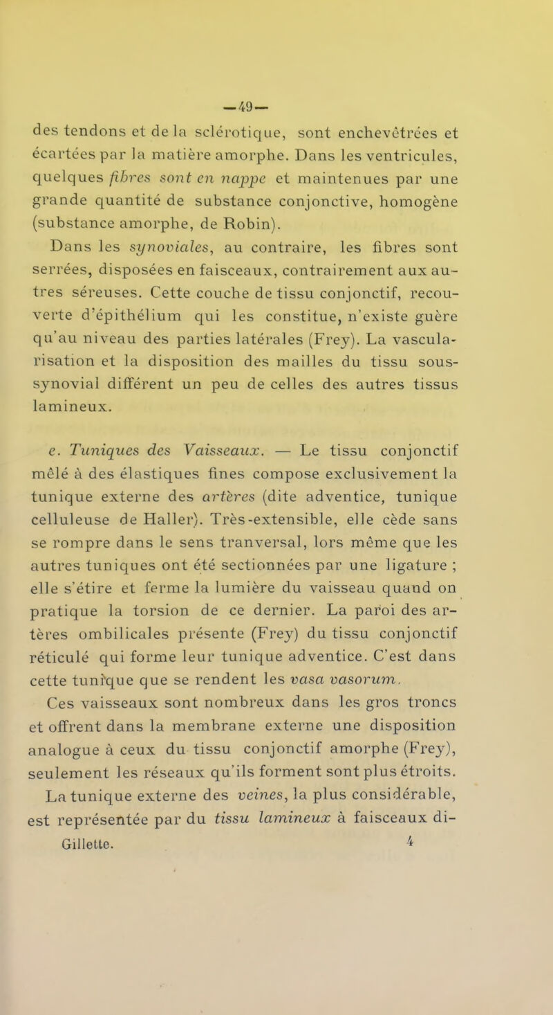 des tendons et de la sclérotique, sont enchevêtrées et écartées par la matière amorphe. Dans les ventricules, quelques fibres sont en nappe et maintenues par une grande quantité de substance conjonctive, homogène (substance amorphe, de Robin). Dans les synoviales, au contraire, les fibres sont serrées, disposées en faisceaux, contrairement aux au- tres séreuses. Cette couche de tissu conjonctif, recou- verte d’épithélium qui les constitue, n’existe guère qu’au niveau des parties latérales (Frey). La vascula- risation et la disposition des mailles du tissu sous- synovial différent un peu de celles des autres tissus lamineux. e. Tuniques des Vaisseaux. — Le tissu conjonctif mêlé à des élastiques fines compose exclusivement la tunique externe des artères (dite adventice, tunique celluleuse de Haller). Très-extensible, elle cède sans se rompre dans le sens tranversal, lors même que les autres tuniques ont été sectionnées par une ligature ; elle s’étire et ferme la lumière du vaisseau quand on pratique la torsion de ce dernier. La paroi des ar- tères ombilicales présente (Frey) du tissu conjonctif réticulé qui forme leur tunique adventice. C’est dans cette tuni'que que se rendent les vasa vasorum. Ces vaisseaux sont nombreux dans les gros troncs et offrent dans la membrane externe une disposition analogue à ceux du tissu conjonctif amorphe (Frey), seulement les réseaux qu’ils forment sont plus étroits. La tunique externe des veines, la plus considérable, est représentée par du tissu lamineux à faisceaux di- Gillette. 4