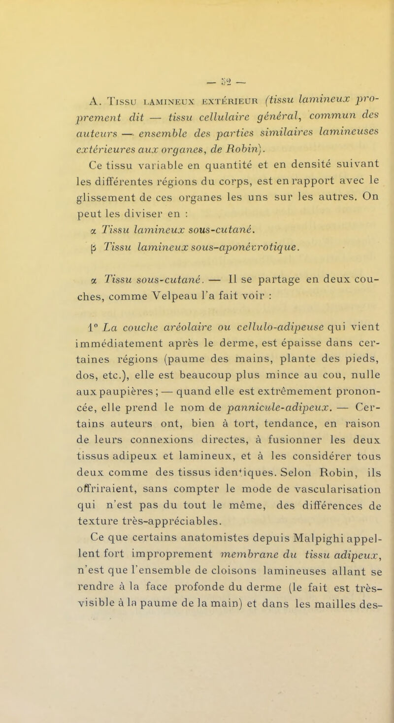 A. Tissu lamineux extérieur (tissu lamineux pro- prement dit — tissu cellulaire général, commun des auteurs —- ensemble des parties similaires lamineuses extérieures aux organes, de Rohm). Ce tissu variable en quantité et en densité suivant les différentes régions du corps, est en rapport avec le glissement de ces organes les uns sur les autres. On peut les diviser en : a Tissu lamineux sous-cutané. p Tissu lamineux sous-aponéurotique. a Tissu sous-cutané. — Il se partage en deux cou- ches, comme Velpeau l’a fait voir : 1° La couche ciréolaire ou cellulo-adipeuse qui vient immédiatement après le derme, est épaisse dans cer- taines régions (paume des mains, plante des pieds, dos, etc.), elle est beaucoup plus mince au cou, nulle aux paupières ; — quand elle est extrêmement pronon- cée, elle prend le nom de pannicule-adipeux. — Cer- tains auteurs ont, bien à tort, tendance, en raison de leurs connexions directes, à fusionner les deux tissus adipeux et lamineux, et à les considérer tous deux comme des tissus iden+iques. Selon Robin, ils offriraient, sans compter le mode de vascularisation qui n’est pas du tout le même, des différences de texture très-appréciables. Ce que certains anatomistes depuis Malpighi appel- lent fort improprement membrane du tissu adipeux, n’est que l’ensemble de cloisons lamineuses allant se rendre à la face profonde du derme (le fait est très- visible à la paume de la main) et dans les mailles des-