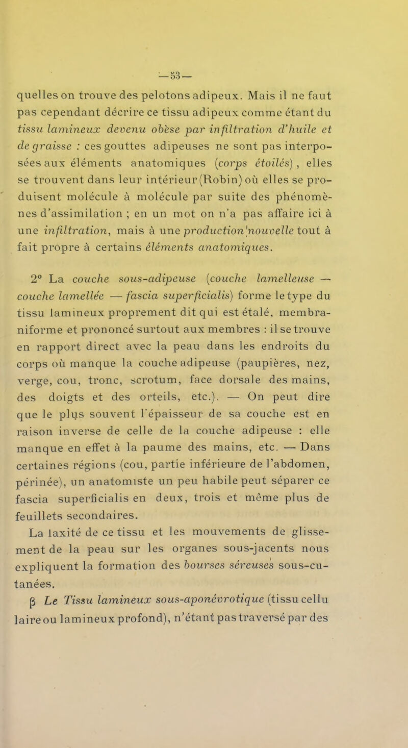 quelles on trouve des pelotons adipeux. Mais il ne faut pas cependant décrire ce tissu adipeux comme étant du tissu lumineux devenu obèse par infiltration d’huile et dégraissé : ces gouttes adipeuses ne sont pas interpo- sées aux éléments anatomiques (corps étoilés), elles se trouvent dans leur intérieur (Robin) où elles se pro- duisent molécule à molécule par suite des phénomè- nes d’assimilation ; en un mot on n’a pas affaire ici à une infiltration, mais à une production [nouvelle tout à fait propre à certains éléments anatomiques. 2° La couche sous-cidipeuse (couche lamelleuse — couche lamellée — fciscia superficialis) forme le type du tissu lamineux proprement dit qui est étalé, membra- niforme et prononcé surtout aux membres : il se trouve en rapport direct avec la peau dans les endroits du corps où manque la couche adipeuse (paupières, nez, verge, cou, tronc, scrotum, face dorsale des mains, des doigts et des orteils, etc.). — On peut dire que le plus souvent l’épaisseur de sa couche est en raison inverse de celle de la couche adipeuse : elle manque en effet à la paume des mains, etc. — Dans certaines régions (cou, partie inférieure de l’abdomen, périnée), un anatomiste un peu habile peut séparer ce fascia superficialis en deux, trois et même plus de feuillets secondaires. La iaxité de ce tissu et les mouvements de glisse- ment de la peau sur les organes sous-jacents nous expliquent la formation des bourses séreuses sous-cu- tanées. (3 Le Tissu lamineux sous-aponévrotique (tissu cellu laireou lamineux profond), n’étant pas traversé par des