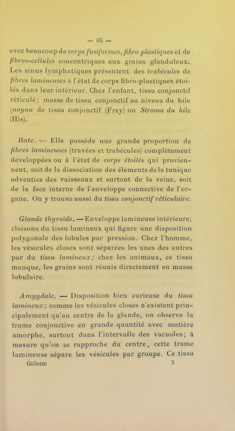 avec beaucoup de corps fusiformes, fïbro plastiques et de fibres-cellules concentriques aux grains glanduleux. Les sinus lymphatiques présentent des trabécules de fibres lumineuses à l’état de corps fibro-plastiques étoi- lés dans leur intérieur. Chez l’enfant, tissu conjonctif réticulé : masse de tissu conjonctif au niveau du hile [noyau de tissu conjonctif (Frey) ou Stroma du hile (His). Rate. — Elle possède une grande proportion de fibres lumineuses (travées et trabécules) complètement développées ou à l’état de corp>s étoilés qui provien- nent, soit de la dissociation des éléments de la tunique adventice des vaisseaux et surtout de la veine, soit de la face interne de l’enveloppe connective de l’or- gane. On y trouve aussi du tissu conjonctif réticulaire. Glande thyroïde. — Enveloppe lumineuse intérieure; cloisons du tissu lamineux qui figure une disposition polj^gonale des lobules par pression. Chez l’homme, les vésicules closes sont séparées les unes des autres par du tissu lamineux; chez les animaux, ce tissu manque, les grains sont réunis directement en masse lobulaire. Amygdale. — Disposition bien curieuse du tissu lamineux; comme les vésicules closes n’existent prin- cipalement qu’au centre de la glande, on observe la trame conjonctive en grande quantité avec matière amorphe, surtout dans l’intervalle des vacuoles; à mesure qu’on se rapproche du centre, cette trame lamineuse sépare les vésicules par groupe. Ce tissu Gillette ^