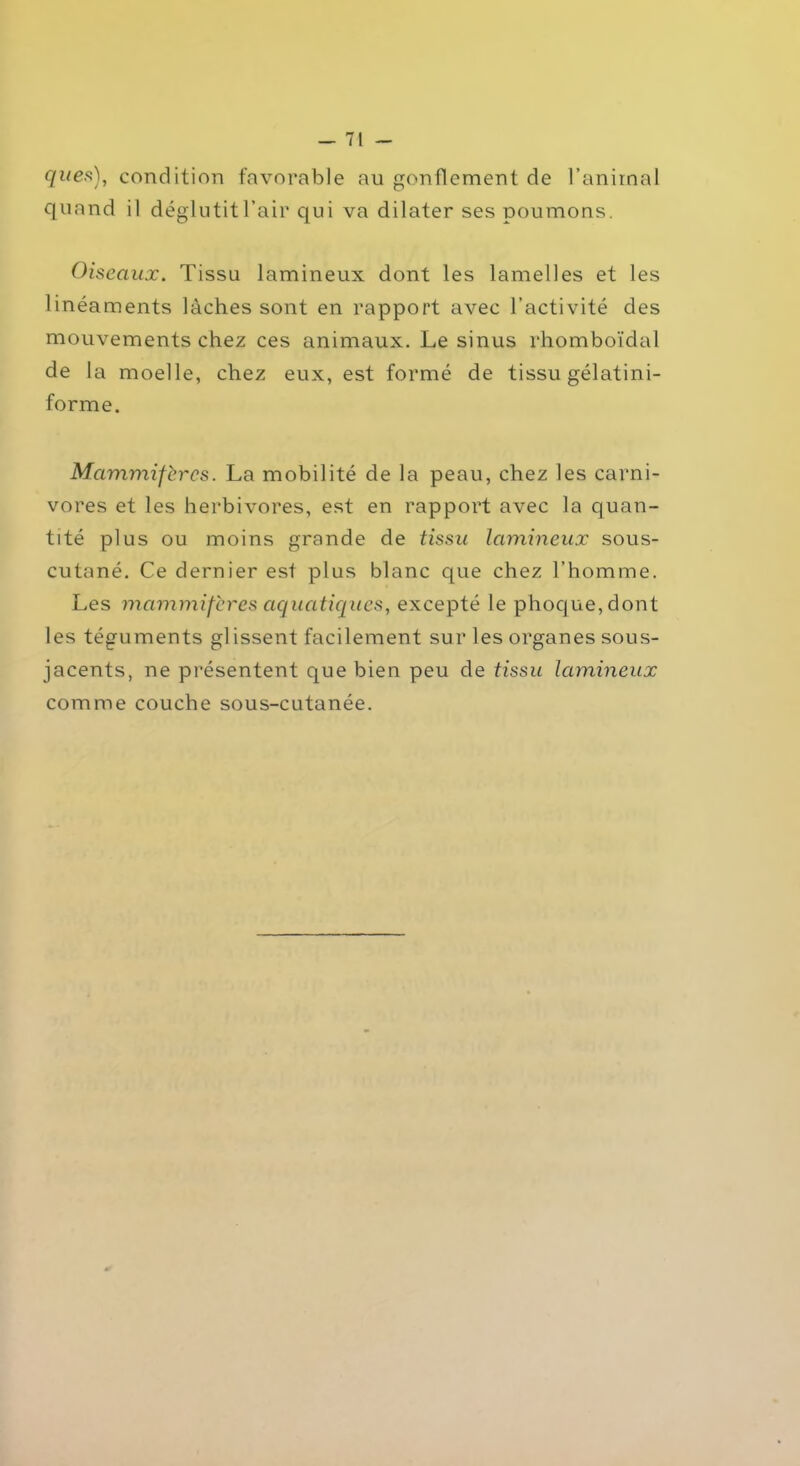 ques), condition favorable au gonflement de l’animal quand il déglutit l’air qui va dilater ses poumons. Oiseaux. Tissu lamineux dont les lamelles et les linéaments lâches sont en rapport avec l’activité des mouvements chez ces animaux. Le sinus rhomboïdal de la moelle, chez eux, est formé de tissu gélatini- forme. Mammifères. La mobilité de la peau, chez les carni- vores et les herbivores, est en rapport avec la quan- tité plus ou moins grande de tissu lamineux sous- cutané. Ce dernier est plus blanc que chez l’homme. Les mammifères aquatiques, excepté le phoque, dont les téguments gl issent facilement sur les organes sous- jacents, ne présentent que bien peu de tissu lamineux comme couche sous-cutanée.