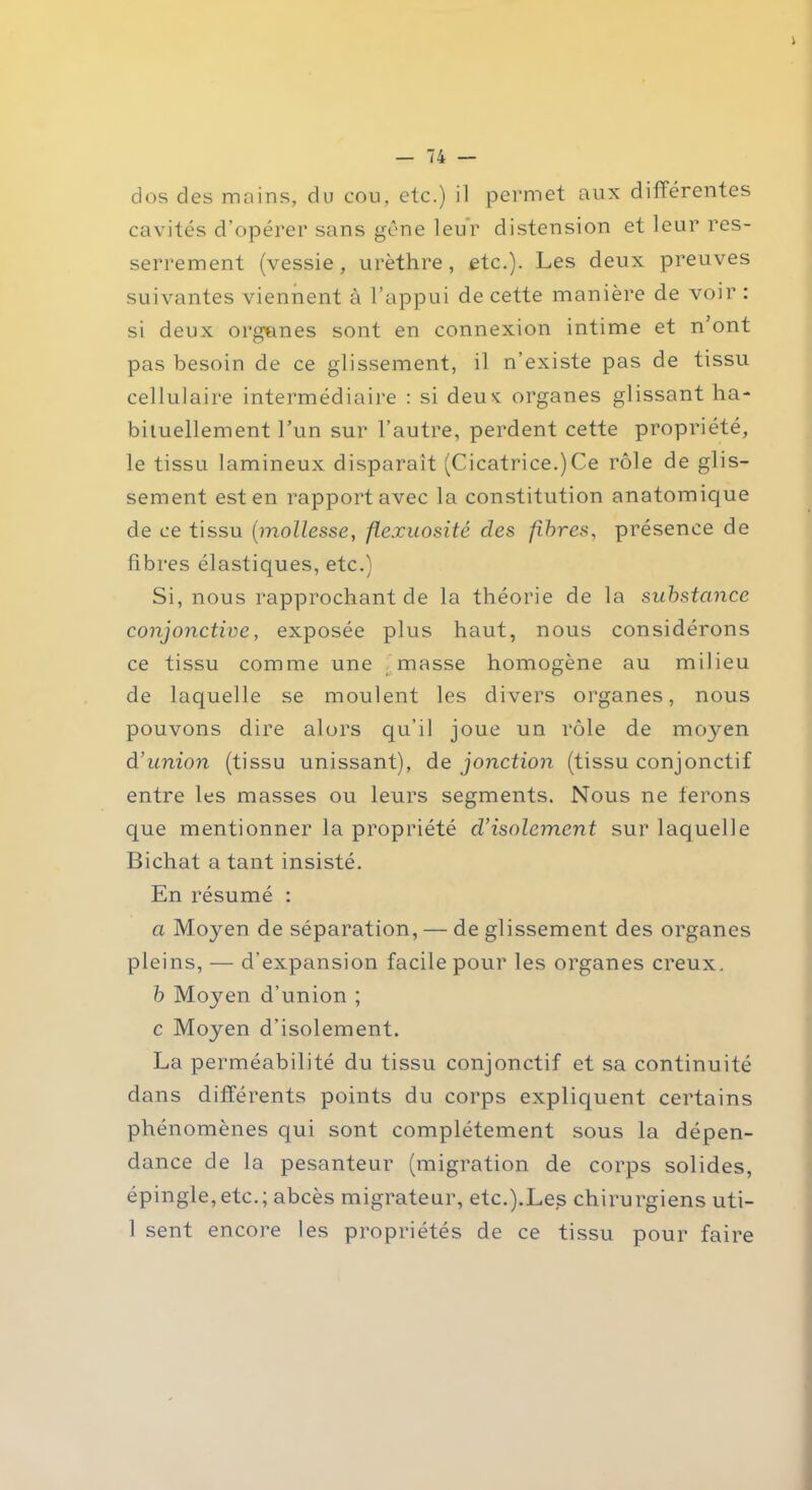 dos des mains, du cou, etc.) il permet aux différentes cavités d’opérer sans gêne leur distension et leur res- serrement (vessie, urèthre, etc.). Les deux preuves suivantes viennent à l’appui de cette manière de voir : si deux orgunes sont en connexion intime et n’ont pas besoin de ce glissement, il n’existe pas de tissu cellulaire intermédiaire : si deux organes glissant ha- bituellement l’un sur l’autre, perdent cette propriété, le tissu lamineux disparaît (Cicatrice.)Ce rôle de glis- sement est en rapport avec la constitution anatomique de ce tissu (mollesse, flexuosité des fibres, présence de fibres élastiques, etc.) Si, nous rapprochant de la théorie de la substance conjonctive, exposée plus haut, nous considérons ce tissu comme une masse homogène au milieu de laquelle se moulent les divers organes, nous pouvons dire alors qu’il joue un rôle de moyen d’union (tissu unissant), de jonction (tissu conjonctif entre les masses ou leurs segments. Nous ne ferons que mentionner la propriété d’isolement sur laquelle Bichat a tant insisté. En résumé : a Moyen de séparation, — de glissement des organes pleins, — d'expansion facile pour les organes creux. b Moyen d’union ; c Moyen d’isolement. La perméabilité du tissu conjonctif et sa continuité dans différents points du corps expliquent certains phénomènes qui sont complètement sous la dépen- dance de la pesanteur (migration de corps solides, épingle,etc.; abcès migrateur, etc.).Les chirurgiens uti- 1 sent encore les propriétés de ce tissu pour faire