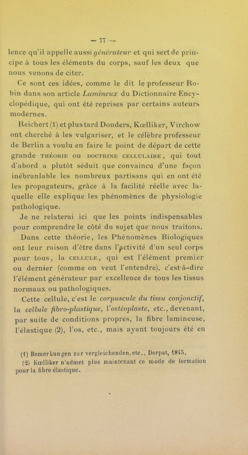 lence qu'il appelle aussi générateur et qui sert de prin- cipe à tous les éléments du corps, sauf les deux que nous venons de citer. Ce sont ces idées, comme le dit le professeur Ro- bin dans son article Lcimineux du Dictionnaire Ency- clopédique, qui ont été reprises par certains auteurs modernes. Reichert (1) et plustard Donders, Kœlliker, Virchow ont cherché à les vulgariser, et le célèbre professeur de Berlin a voulu en faire le point de départ de cette grande théorie ou doctrine cellulaire , qui tout d’abord a plutôt séduit que convaincu d’une façon inébranlable les nombreux partisans qui en ont été les propagateurs, grâce à la facilité réelle avec la- quelle elle explique les phénomènes de physiologie pathologique. Je ne relaterai ici que les points indispensables pour comprendre le côté du sujet que nous traitons. Dans cette théorie, les Phénomènes Biologiques ont leur raison d’être dans l’activité d’un seul corps pour tous, la cellule , qui est l’élément premier ou dernier (comme on veut l’entendre), c’est-à-dire l’élément générateur par excellence de tous les tissus normaux ou pathologiques. Cette cellule, c’est le corpuscule du tissu conjonctif, la cellule fibro-plcistique, 1 ’ostéoplaste, etc., devenant, par suite de conditions propres, la fibre lamineuse, l’élastique (2), l’os, etc., mais ayant toujours été en (1) Bemerkungen zur vergleichenden,etc., Dorpat, 1845. (2) Kœlliker n’admet plus maintenant ce mode de formation pour la fibre élastique.