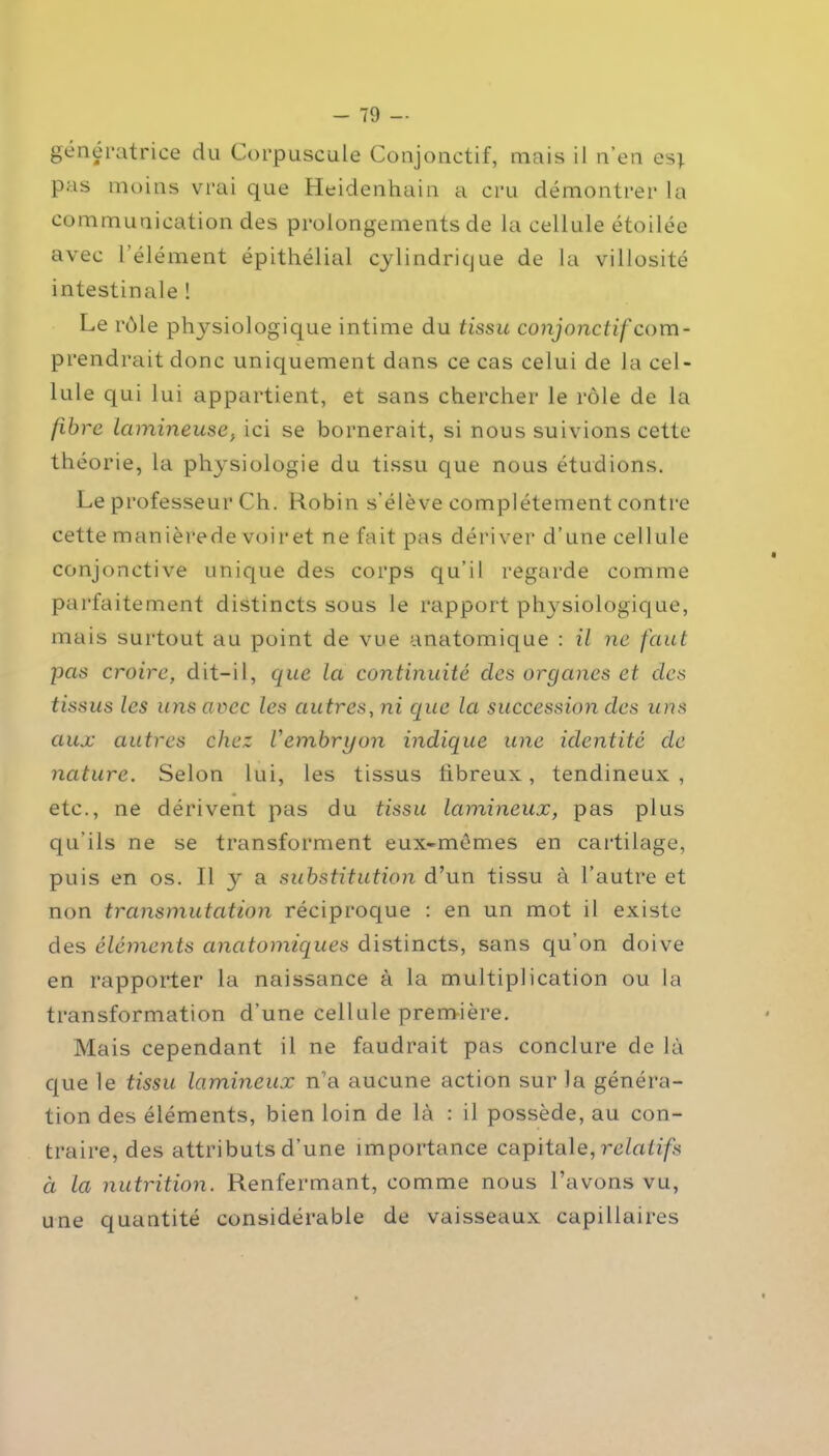 génératrice du Corpuscule Conjonctif, mais il n’en es; pas moins vrai que Heidenhain a cru démontrer la communication des prolongements de la cellule étoilée avec l’élément épithélial cylindrique de la villosité intestinale ! Le rôle phj^siologique intime du tissu conjonctif com- prendrait donc uniquement dans ce cas celui de la cel- lule qui lui appartient, et sans chercher le rôle de la libre lumineuse, ici se bornerait, si nous suivions cette théorie, la physiologie du tissu que nous étudions. Le professeur Ch. Robin s’élève complètement contre cette manièrede voir et ne fait pas dériver d’une cellule conjonctive unique des corps qu’il regarde comme parfaitement distincts sous le rapport physiologique, mais surtout au point de vue anatomique : il ne faut pas croire, dit-il, que la continuité des organes et des tissus les uns avec les autres, ni que la succession des uns aux autres chez Vembryon indique une identité de nature. Selon lui, les tissus fibreux., tendineux, etc., ne dérivent pas du tissu lumineux, pas plus qu’ils ne se transforment eux-mêmes en cartilage, puis en os. Il y a substitution d’un tissu à l’autre et non transmutation réciproque : en un mot il existe des éléments anatomiques distincts, sans qu’on doive en rapporter la naissance à la multiplication ou la transformation d’une cellule première. Mais cependant il ne faudrait pas conclure de là que le tissu lumineux n’a aucune action sur la généra- tion des éléments, bien loin de là : il possède, au con- traire, des attributs d’une importance capitale, relatifs ci la nutrition. Renfermant, comme nous l’avons vu, une quantité considérable de vaisseaux capillaires