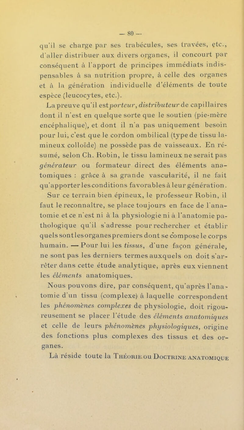 qu’il se charge par ses trabécules, ses travées, etc., d’aller distribuer aux divers organes, il concourt par conséquent à l’apport de principes immédiats indis- pensables à sa nutrition propre, à celle des organes et à la génération individuelle d’éléments de toute espèce (leucocytes, etc.). La preuve qu’il est porteur, distributeur de capillaires dont il n’est en quelque sorte que le soutien (pie-mère encéphalique), et dont il n’a pas uniquement besoin pour lui, c’est que le cordon ombilical (type de tissu lu- mineux colloïde) ne possède pas de vaisseaux. En ré- sumé, selon Ch. Robin, le tissu lamineux ne serait pas générateur ou formateur direct des éléments ana- tomiques : grâce à sa grande vascularité, il ne fait qu’apporter les conditions favorables à leur génération. Sur ce terrain bien épineux, le professeur Robin, il faut le reconnaître, se place toujours en face de l’ana- tomie et ce n’est ni à la physiologie ni à l’anatomie pa- thologique qu’il s’adresse pour rechercher et établir quelssontlesorganespremiers dont se composele corps humain.—Pour lui les tissus, d’une façon générale, ne sont pas les derniers termes auxquels on doit s'ar- rêter dans cette étude anatytique, après eux viennent les éléments anatomiques. Nous pouvons dire, par conséquent, qu’après l’ana- tomie d'un tissu (complexe) à laquelle correspondent les phénomènes complexes de physiologie, doit rigou- reusement se placer l’étude des éléments anatomiques et celle de leurs phénomènes physiologiques, origine des fonctions plus complexes des tissus et des or- ganes. Là réside toute la Théorie ou Doctrine anatomique