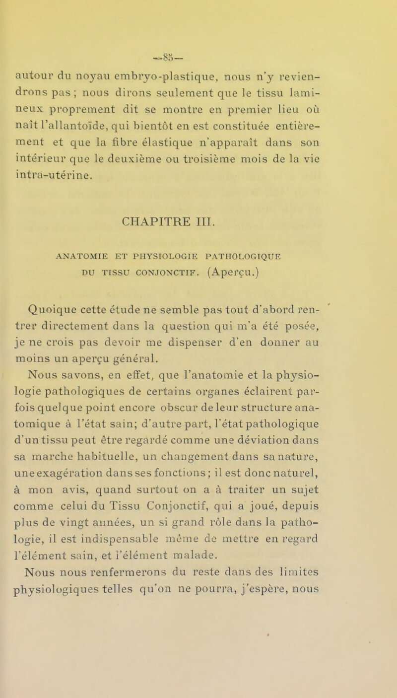 autour du noyau embryo-plastique, nous n’y revien- drons pas; nous dirons seulement que le tissu lumi- neux proprement dit se montre en premier lieu où naît l’allantoïde, qui bientôt en est constituée entière- ment et que la fibre élastique n’apparaît dans son intérieur que le deuxième ou troisième mois de la vie intra-utérine. CHAPITRE III. ANATOMIE ET PHYSIOLOGIE PATHOLOGIQUE du tissu conjonctif. (Aperçu.) Quoique cette étude ne semble pas tout d’abord ren- trer directement dans la question qui m’a été posée, je ne crois pas devoir me dispenser d’en donner au moins un aperçu général. Nous savons, en effet, que l’anatomie et la physio- logie pathologiques de certains organes éclairent par- fois quelque point encore obscur de leur structure ana- tomique à l’état sain; d’autre part, l’état pathologique d’un tissu peut être regardé comme une déviation dans sa marche habituelle, un changement dans sa nature, une exagération dans ses fonctions ; i I est donc naturel, à mon avis, quand surtout on a à traiter un sujet comme celui du Tissu Conjonctif, qui a joué, depuis plus de vingt aimées, un si grand rôle dans la patho- logie, il est indispensable même de mettre en regard l’élément sain, et l’élément malade. Nous nous renfermerons du reste dans des limites physiologiques telles qu’on ne pourra, j’espère, nous