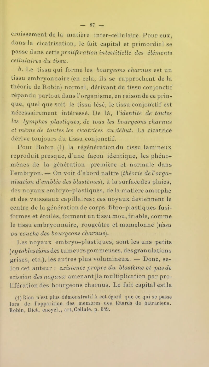 croissement de la matière inter-cellulaire. Pour eux, dans la cicatrisation, le fait capital et primordial se passe dans cette prolifération intestitielle des éléments cellulaires du tissu. b. Le tissu qui forme les bourgeons charnus est un tissu embryonnaire (en cela, ils se rapprochent de la théorie de Robin) normal, dérivant du tissu conjonctif répandu partout dans l’organisme, en raison de ce prin- que, quel que soit le tissu lésé, le tissu conjonctif est nécessairement intéressé. De là, Yidentité de toutes les lymphes plastiques, de tous les bourgeons charnus et même cle toutes les cicatrices au début. La cicatrice dérive toujours du tissu conjonctif. Pour Robin (!) la régénération du tissu lamineux reproduit presque, d’une façon identique, les phéno- mènes de la génération première et normale dans l’embryon. — On voit d’abord naître (théorie de l'orga- nisation d'emblée des blastèmes), à la surface des plaies, des noyaux embrjm-plastiques, delà matière amorphe et des vaisseaux capillaires; ces noyaux deviennent le centre de la génération de corps fibro-plastiques fusi- formes et étoilés, forment un tissu mou, friable, comme le tissu embryonnaire, rougeâtre et mamelonné (tissu ou couche des bourgeons charnus). Les noyaux embryo-plastiques, sont les uns petits (cytoblastionsdes tumeursgommeuses, desgranulations grises, etc.), les autres plus volumineux. — Donc, se- lon cet auteur : existence propre du blastème et pas de scission des noyaux amenant (la multiplication par pro- lifération des bourgeons charnus. Le fait capital estla (1) bien n’est plus démonstratif à cet égard que ce qui se passe lors de l’apparition des membres des têtards de batraciens. Robin, Dict. enoycl., art.Cellule, p. 649.