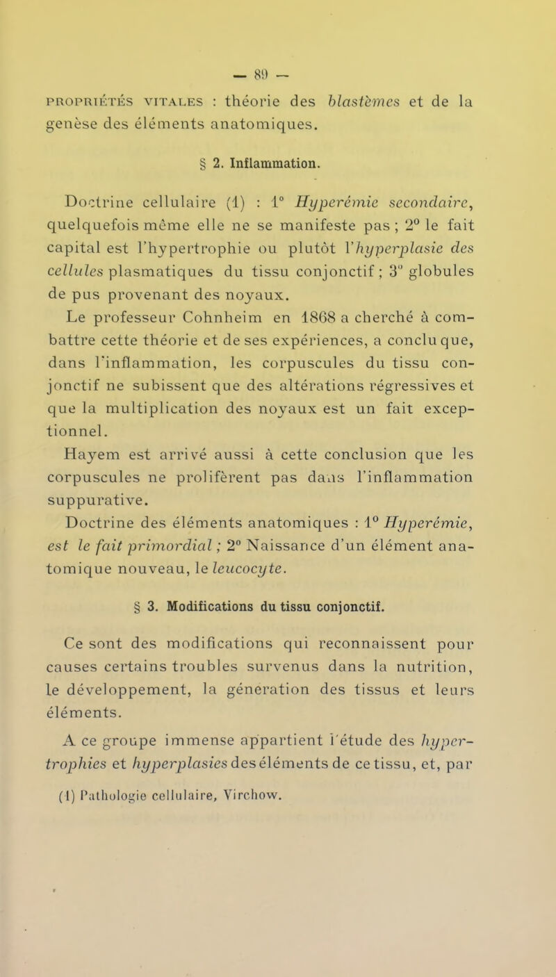 propriétés vitales : théorie des blastèmes et de la genèse des éléments anatomiques. § 2. Inflammation. Doctrine cellulaire (1) : 1° Hyperémie secondaire, quelquefois même elle ne se manifeste pas ; 2° le fait capital est l’hypertrophie ou plutôt Vhyperplasie clés cellules plasmatiques du tissu conjonctif ; 3 globules de pus provenant des noyaux. Le professeur Cohnheim en 1868 a cherché à com- battre cette théorie et de ses expériences, a conclu que, dans l'inflammation, les corpuscules du tissu con- jonctif ne subissent que des altérations régressives et que la multiplication des noyaux est un fait excep- tionnel. Hayem est arrivé aussi à cette conclusion que les corpuscules ne prolifèrent pas dans l’inflammation suppurative. Doctrine des éléments anatomiques : 1° Hyperémie, est le fait primordial ; 2° Naissance d’un élément ana- tomique nouveau, le leucocyte. § 3. Modifications du tissu conjonctif. Ce sont des modifications qui reconnaissent pour causes certains troubles survenus dans la nutrition, le développement, la génération des tissus et leurs éléments. A ce groupe immense appartient l'étude des hyper- trophies et hyperplasies des éléments de ce tissu, et, par (1) Pathologie cellulaire, Virchow.