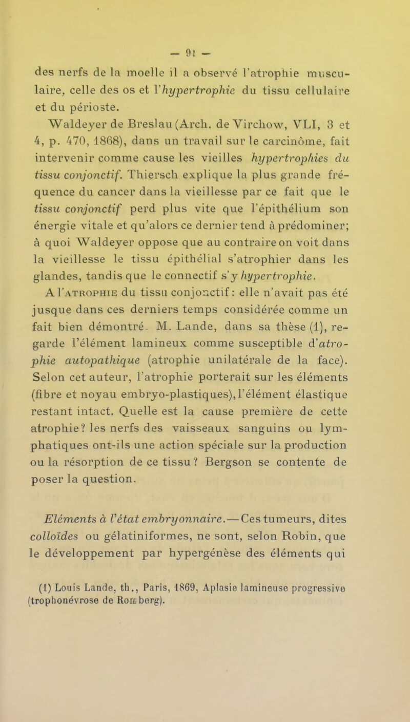 des nerfs de la moelle il a observé l’atrophie muscu- laire, celle des os et Y hypertrophie du tissu cellulaire et du périoste. Waldeyer de Breslau (Arch. de Virchow, VLI, 3 et 4, p. 470, 1868), dans un travail sur le carcinome, fait intervenir comme cause les vieilles hypertrophies du tissu conjonctif. Thiersch explique la plus grande fré- quence du cancer dans la vieillesse par ce fait que le tissu conjonctif perd plus vite que l’épithélium son énergie vitale et qu’alors ce dernier tend à prédominer; à quoi Waldeyer oppose que au contraire on voit dans la vieillesse le tissu épithélial s’atrophier dans les glandes, tandis que le connectif s y hypertrophie. AI’atrophie du tissu conjonctif : elle n’avait pas été jusque dans ces derniers temps considérée comme un fait bien démontré. M. Lande, dans sa thèse (1), re- garde l’élément lamineux comme susceptible â’citro- phie autopathique (atrophie unilatérale de la face). Selon cet auteur, l’atrophie porterait sur les éléments (fibre et noyau embryo-plastiques), l’élément élastique restant intact. Quelle est la cause première de cette atrophie? les nerfs des vaisseaux sanguins ou lym- phatiques ont-ils une action spéciale sur la production ou la résorption de ce tissu? Bergson se contente de poser la question. Eléments à Vétat embryonnaire. — Ces tumeurs, dites colloïdes ou gélatiniformes, ne sont, selon Robin, que le développement par hypergénèse des éléments qui (1) Louis Lande, th., Paris, 1869, Aplasie lamineuse progressive (trophonévrose de Rortberg).