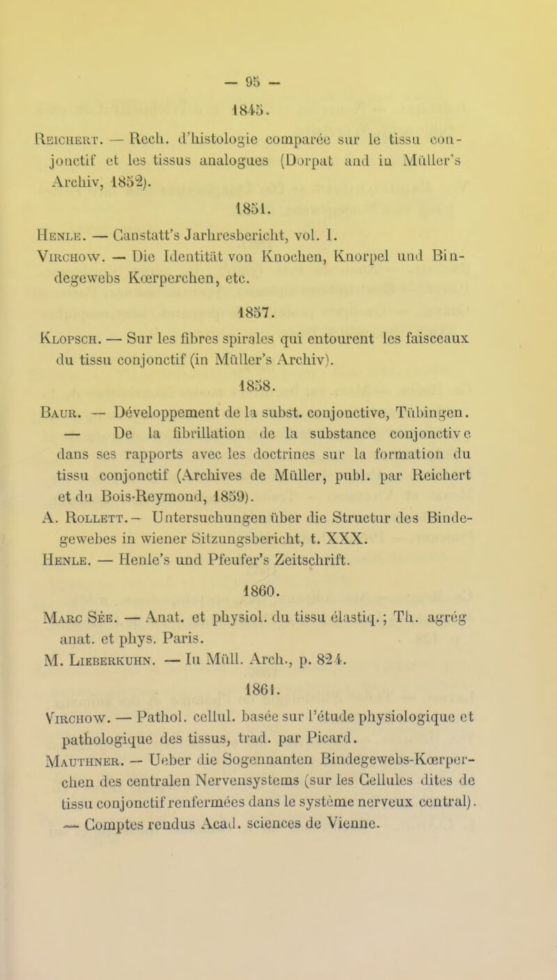 1845. Reichert. — Rceh. d’histologie comparée sur le tissu con- jonctif et les tissus analogues (Dorpat and in Müller’s Archiv, 1852). 1851. Henle. — Canstatt’s Jarliresbcriclit, vol. I. Virchow. — Die Identitat von Kuochen, Knorpel und Bin- degewebs Kœrperchen, etc. ■1857. Klopsch. — Sur les fibres spirales qui entourent les faisceaux du tissu conjonctif (in Müller’s Archiv). 1858. Baur. — Développement de la subst. conjonctive, Tübingen. — De la fibrillation de la substance conjonctive dans scs rapports avec les doctrines sur la formation du tissu conjonctif (Archives de Millier, publ. par Reichert et du Bois-Reymond, 1859). A. Rollett.- Untersuchungen über die Structur des Bindc- gewebes in wiener Sitzungsbericht, t. XXX. Henle. — Henle’s und Pfeufer’s Zeitschrift. 1860. Marc Sée. — Anat. et pliysiol. du tissu élastiq.; Th. agrég anat. et phys. Paris. M. Lieberkuhn. — lu Midi. Arch., p. 824. 1861. Virchow. — Pathol, cellul. basée sur l’étude physiologique et pathologique des tissus, trad. par Picard. Mauthner. — Ueber die Sogennanten Bindegewebs-Kœrper- clien des centralen Nervensystems (sur les Cellules dites de tissu conjonctif renfermées dans le système nerveux central). ~~ Comptes rendus Acad, sciences de Vienne.