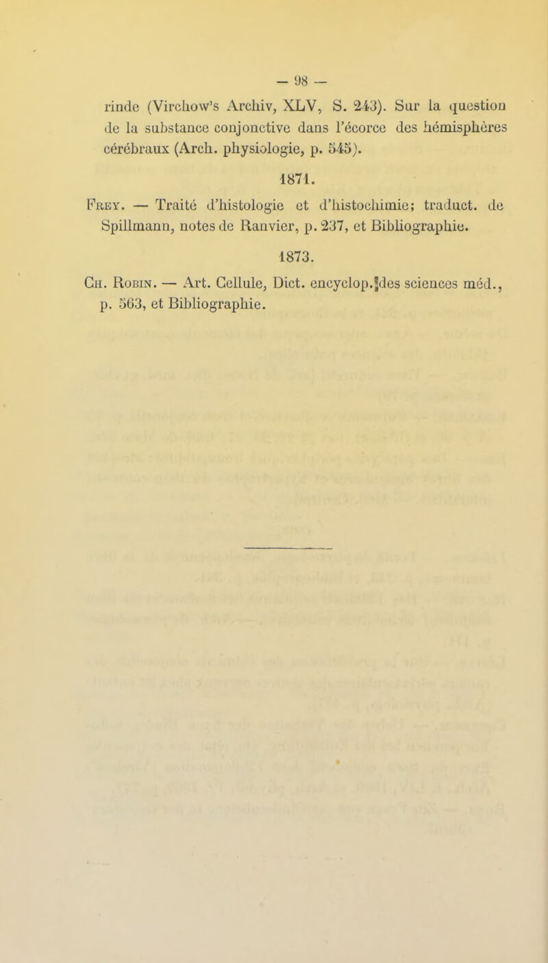 rinde (Virchow’s Arekiv, XLV, S. 243). Sur la question de la substance conjonctive dans l’écorce des hémisphères cérébraux (Arcli. physiologie, p. 545). 4871. Frev. — Traité d’histologie et d’histocliimie; traduct. de Spillmann, notes de Ranvier, p. 237, et Bibliographie. 1873. Cii. Robin. — Art. Cellule, Dict. encyciop.Jdes sciences méd., p. 563, et Bibliographie.