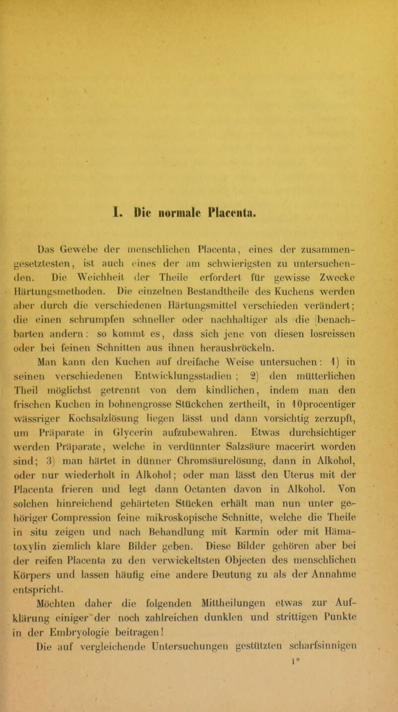 Das Gewebe der menschlichen Placenta, eines der zusaniinen- ^eselzlesten, ist auch eines der am schwierigsten zu untersuchen- den. Die Weichheit der Theile erfordert für gewisse Zw^ecke llärtunü;smethoden. Die einzelnen Bestandtheile des Kuchens werden aber durch die verschiedenen Härtungsmittel verschieden verändert; die einen schrumpfen schneller oder nachhaltiger als 'die [benach- barten andern: so kommt es, dass sich jene von diesen losreissen oder bei feinen Schnitten aus ihnen herausliröckeln. Man kann den Kuchen auf dreifache Weise untersuchen: 1) in seinen verschiedenen Entwicklungsstadien ; 2) den mütterlichen Theil möglichst getrennt von dem kindlichen, indem man den frischen Kuchen in bohnengrosse Stückchen zertheilt, in 10procentiger wässriger Kochsalzlösung liegen lässt und dann vorsichtig zerzupft, um Pi'äparate in Glycerin aufzubewahren. Etwas durchsichtiger wei’den Präparate, welche in verdünnter Salzsäure macerirt w^orden sind; 3) man härtet in dünner Chromsäurelösung, dann in Alkohol, oder nur wiederholt in Alkohol; oder man lässt den Uterus mit der Placenta frieren und legt dann Octanten davon in Alkohol. Von solchen hinreichend gehärteten Stücken erhält man nun unter ge- höriger Cornpression feine mikroskopische Schnitte, welche die Theile in situ zeigen und nach Behandlung mit Karmin oder mit Häma- toxylin ziemlich klare Bilder geben. Diese Bilder gehören aber bei der reifen Placenta zu den verwickeltsten Objecten des menschlichen Körpers und lassen häufig eine andere Deutung zu als der Annahme entspricht. Möchten daher die folgenden Miltheilungen etwas zur Auf- klärung einigerder noch zahlreichen dunklen und strittigen Punkte in der Embryologie beitragen! Die auf vergleichende Untersuchungen gestützten scharfsinnigen