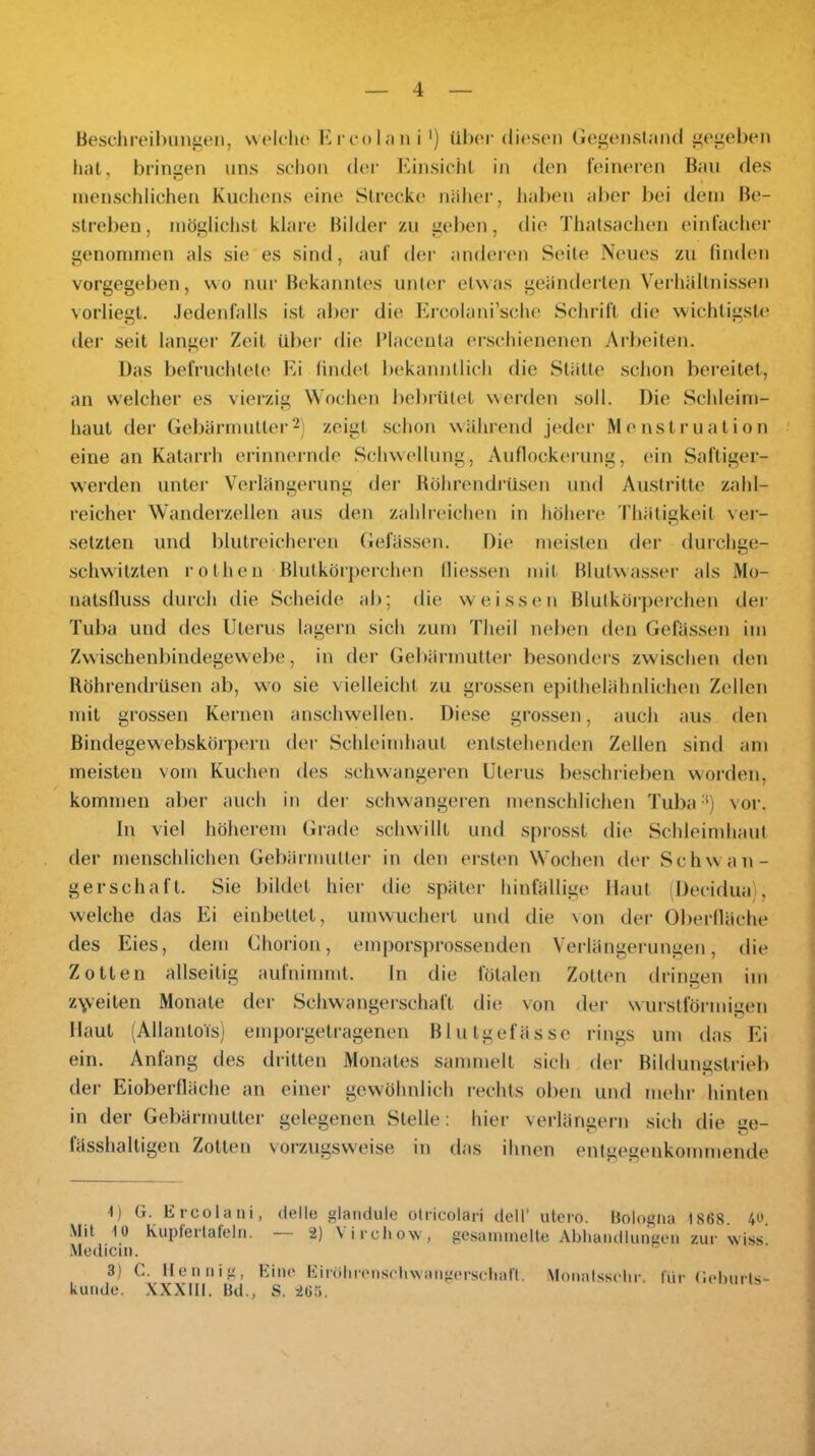 Beschreibimgen, welcho l^rcolfiii i ') ühoi' diesen Gegenstand gegeben liat, bringen uns schon dei' Kinsicht in den feineren Ban des menschlichen Kucliens eine Strecke näher, liaben almr bei dem Be- streben, mögliciist klare Bilder /u geben, die Thatsachen einfacher genommen als sie es sind, auf dei‘ anderem Seite Neues zu linden vorgegeben, wo nur Bekanntes unter etwas geänderten Verhältnissen vorliegt. Jedeid’alls ist aber die Ercolani’sche Schrift die wichtigstem eler seit tanger Zeit Uber ehe IMacenta e'rschienenen Arbeiten. Das befruchtete Ei findet bekanntlich elie Stätte schon bereitet, an welcher es vierzig Wochen bebiütet wereleti soll. Die Schleim- haut der Gebärmutter2) zeigt schon während j('der Menstruation eine an Katarrh erinnernde Schwellung, Auflockerung, ein Saftiger- vverden unter Verlängerung der Böhrendrüsen und Austritte zahl- reicher Wanderzellen ans den z.dilreichen in höhere Thätigkeit ver- setzten und blutreicheren Gelassen. Die meisten der durchge- schwitzten rothen Blutkör[)erch(m fliessen mit Blutwassei’ als Mo- natsfluss durch die Scheide ab; die weissen Blutkörpei’chen der Tuba und des Uterus lagern sich zum Theil neben den Gelassen im Zwischenbindegewebe, in der Gebärmutter besondei’s zwdschen den Röhrendrüsen ab, wo sie vielleicht zu grossen epithelähnlichen Zellen mit grossen Kernen anschwellen. Diese grossen, auch aus den ßindegewebskörpern der Schleimhaut entstehenden Zellen sind am meisten vom Kuchen des scluvangeren Uterus beschrieben worden, kommen aber auch in der schwangeren menschlichen Tuba •*) vor. In viel höherem Grade schwillt und sprosst die Schleimhaut der menschlichen Gebärmutter in den ersten Wochen der Schwan- gerschaft. Sie bildet hier die später hinfällige Haut (Deciduai, welche das Ei einbettet, umwuchei't und die von der Oberfläche des Eies, dem Chorion, emporsprossenden Verlängerungen, die Zotten allseitig aufnimmt. ln die fötalen Zotten dringen im z\veiten Monate der Schwangerschaft die von der w urstförmiuen Haut (Allantois) emporgetragenen Blutgefässe rings um das Ei ein. Anfang des dritten Monates sammelt sich der Bildungstrieb der Eioberfläche an einer gewöhnlich rechts oben und mehr hinten in der Gebärmutter gelegenen Stelle: hier verlängern sich die ize- fässhaltigen Zotten vorzugsweise in das ihnen entgegenkommende 1) G. Ercolani, delle glandule otricolari dell' utero. Bologna 1868. 4u. .Mit 10 Kuptertafeln. 2) \irchow, gesammelte Abliaiidkmgen zur wiss .Medicin. 3) C. tlenuig, Eine Eirölireu.schwaugerselial'(. Moiiafsselir. für Geburls- kuiule. XXXIII, Bd., S. 263.