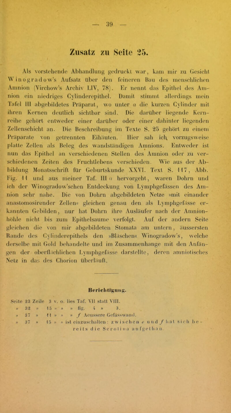 Zusatz zu Seite 25. Als vorsloluuulo Al)hantllung godruckl war, kam mir zu (lesichl W in 0 ” ra (1 0 vv’s Aufsalz Uber den feinereu Bau des menscldieben Amnion (Vircliow’s Archiv LIV, 78). Er nennt das Epilhel des Am- nion ein niedriges Cylinderepilliel. üamil stimmt allerdings mein Tafel III al)gebildetes Präparat, wo unter a die kurzen Gylinder mit ihren Kernen deutlich sichtbar sind. Die dai’Uber liegende Kern- roihe gehört entweder einer darüber oder einer dahinter liegenden Zellenschicht an. Die Beschreibung im Texte S. 25 gehört zu einem Präparate von getrennten Eihäuten. Hier sah iclt, vorzugsweist' platte Zellen als Beleg des wandständigen Amnions. Entweder ist nun das l^lpithel an verschiedenen Stellen des Amnion oder zu ver- schiedenen Zeiten des I'ruchtlebens verschieden. Wie aus der Ab- bildung .Monatsschrift füi- Geburtskunde XXVI. Text S. TI7, Abb. Eig. II uml aus meiner Taf. Hin hervorgeht, w'aren Dohni uml ich der Winogradow’schen Entdeckung von Lymphgefässen des Am- I nion sehr nahe. Die von Dohrn abgebildeten Netze «mit einander anastomosirender Zellen« gleichen genau den als Lyrnphgefässe er- kannten Gebilden, nur hat Dohrn ihre Ausläufer nach dei‘ Amnion- höhle nicht bis zum Epithelsaume verfolgt. Auf der andern Seite gleichen die von mir abgel)ildeteu wSlomata am untei’u, äussersten Bande des Cylinderepilhels den »Bläschen« Winogradow’s, welche derselbe mit Gold behandelte und im Zusammenhänge mit den Anfän- gen der oberilächlichen Lyrnphgefässe darslollte, deren amniotisches .Netz in das des Ghorion überläuft. Seile 23 Zeile 3 v. o. lies Tal'. VII .stall VIII. » 32 » i .ä » » » fig. 4 » 3. » 37 » fl » » » f .\eiisscre (iel'iisswaiul. » 37 » 15 » » ist cinzuscliallen: zwischen r iind/’lial sidi Ix^- reils die Sei'olina a ii f g ('I li a n.