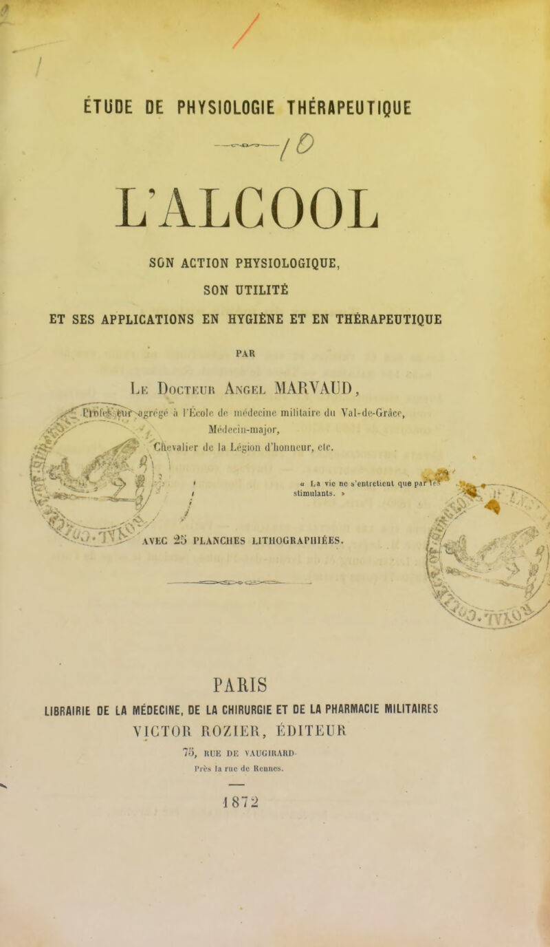ÉTUDE DE PHYSIOLOGIE THÉRAPEUTIQUE ,D L’ALCOOL SON ACTION PHYSIOLOGIQUE, SON UTILITÉ ET SES APPLICATIONS EN HYGIÈNE ET EN THÉRAPEUTIQUE PAR Le Docteur Angel MAR VALU), PARIS LIBRAIRIE DE LA MÉDECINE, DE LA CHIRURGIE ET DE LA PHARMACIE MILITAIRES VICTOR RO Z IER, ÉDITEUR 75, RUE DE VAUGIRARD Près la nie de Rennes. V 187 2