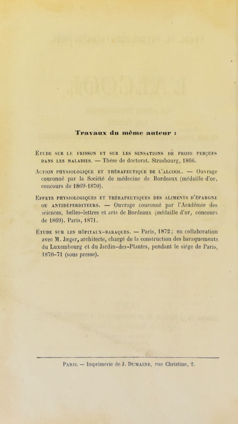 Travaux du même auteur : ÉrLDL SliR LK frisson et sur les sensations de froid perçues dans les maladies. — Thèse de doctoral. Strasbourg, 1866. Action physiologique et thérapeutique de l’alcool. — Ou\rage couronné par la Société de médecine de Bordeaux (médaille d’or, concours de 1869-1870). Effets physiologiques et thérapeutiques des aliments d’épargne ou antidéperditeurs. — Ouvrage couronné par l’Académie des sciences, belles-lettres et arts de Bordeaux (médaille d’or, concours de 1869). Paris, 1871. Étude sur les hôpitaux-baraques. — Paris, 1872; en collaboration avec M. Jæger, architecte, chargé de la construction des baraquements du Luxembourg et du Jardin-des-Plantes, pendant le siège de Paris, 1870-71 (sous presse).