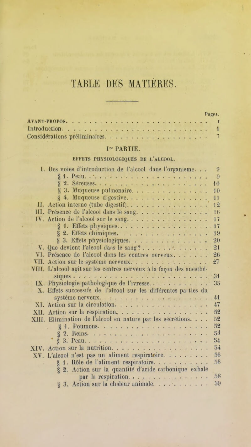 TABLE DES MATIÈRES. Pages. Avant-propos i Introduction 1 Considérations préliminaires 7 I« PARTIE. EFFETS PHYSIOLOGIQUES DE L’ALCOOL. I. Des voies d’introduction de l’alcool dans l’organisme. . . 0 § 1. Peau. . • 9 § 2. Séreuses Il) § 3. Muqueuse pulmonaire 10 § 4. Muqueuse digestive 11 II. Action interne (tube digestif) 12 III. Présence de l’alcool dans le sang 10 IV. Action de l’alcool sur le sang 17 § 1. Effets physiques 17 § 2. Effets chimiques 19 § 3. Effets physiologiques 20 V. Que devient l’alcool dans le sang? ' 21 VI. Présence de l’alcool dans les centres nerveux 20 VII. Action sur le système nerveux 27 VIII. L’alcool agit sur les centres nerveux à la façon des anesthé- siques 31 IX. Physiologie pathologique de l’ivresse 35 X. Effets successifs de l’alcool sur les différentes pat lies du système nerveux. . 41 XI. Action sur la circulation 47 XII. Action sur la respiration, 52 XIII. Elimination de l’alcool en nature par les sécrétions. ... 52 § j. Poumons 52 § 2. Reins 53 § 3. Peau 54 XIV. Action sur la nutrition 54 XV. L’alcool n’est pas un aliment respiratoire 50 § 1. Rôle de l’aliment respiratoire 56 § 2. Action sur la quantité d’acide carbonique exhalé par la respiration 58
