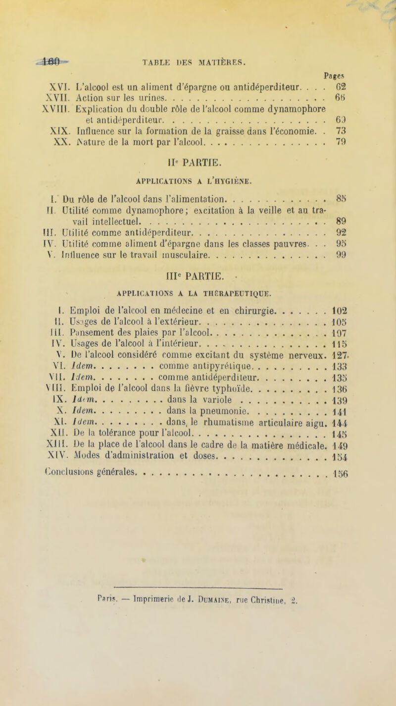 Pages XVI. I/alcool est un aliment d’épargne ou antidéperditeur. ... 62 XVII. Action sur les urines 66 XVIII. Explication du double rôle de l'alcool comme dynamophore et antidéperditeur 6.1 XIX. Influence sur la formation de la graisse dans l’économie. . 73 XX. iNature de la mort par l’alcool 79 IIe PARTIE. APPLICATIONS A L’HYGIÈNE. I. Du rôle de l'alcool dans l’alimentation 8b fl. Utilité comme dynamophore; excitation à la veille et au tra- vail intellectuel 89 III. Utilité comme antidéperditeur 92 IV. Utilité comme aliment d’épargne dans les classes pauvres. . . 93 Y. Influence sur le travail musculaire 99 IIIe PARTIE. • APPLICATIONS A LA THÉRAPEUTIQUE. I. Emploi de l’alcool en médecine et en chirurgie 102 II. Usages de l’alcool à, l’extérieur 103 111. Pansement des plaies par l’alcool 197 IYr. Usages de l’alcool il l’intérieur 113 Y. De l’alcool considéré comme excitant du système nerveux. 127- VI. Idem comme antipyrétique 133 VU. Idem comme antidéperditeur 133 \ III. Emploi de l’alcool dans la fièvre typhoïde 136 IX. ld<m dans la variole 139 X. Idem dans la pneumonie 14,1 XL Idem dans, le rhumatisme articulaire aigu. 144 Xll. De la tolérance pour l’alcool 145 XIIL De la place de l'alcool dans le cadre de la matière médicale. 149 XIV. Modes d'administration et doses 154 Conclusions générales