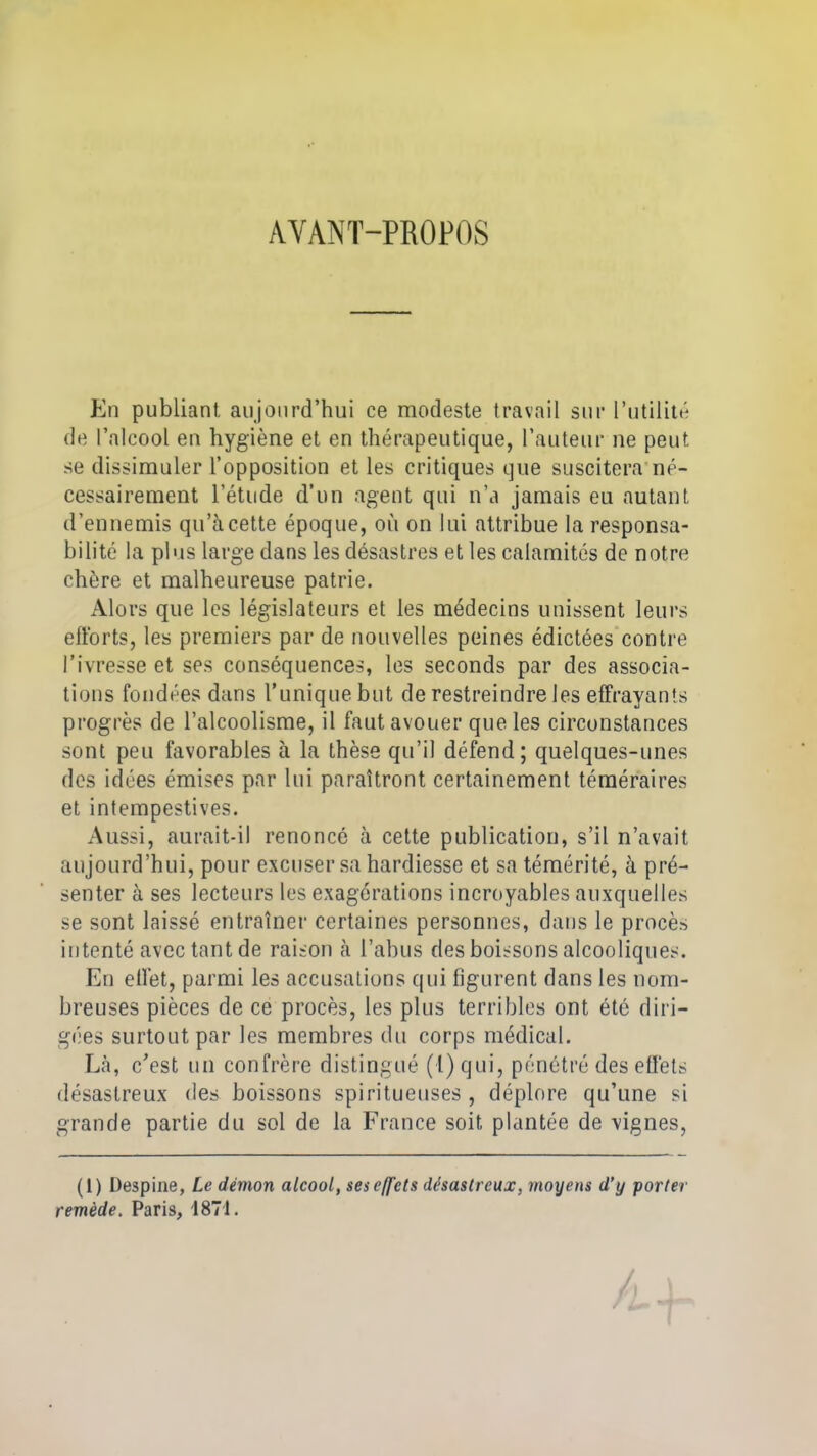 AYANT-PROPOS En publiant aujourd’hui ce modeste travail sur l’utilité de l’alcool en hygiène et en thérapeutique, l’auteur ne peut se dissimuler l’opposition et les critiques que suscitera né- cessairement l’étude d’un agent qui n’a jamais eu autant d’ennemis qu’à cette époque, où on lui attribue la responsa- bilité la plus large dans les désastres et les calamités de notre chère et malheureuse patrie. Alors que les législateurs et les médecins unissent leurs efforts, les premiers par de nouvelles peines édictées contre l’ivresse et ses conséquences, les seconds par des associa- tions fondées dans Tunique but de restreindre les effrayants progrès de l’alcoolisme, il faut avouer que les circonstances sont peu favorables à la thèse qu’il défend; quelques-unes des idées émises par lui paraîtront certainement téméraires et intempestives. Aussi, aurait-il renoncé à cette publication, s’il n’avait aujourd’hui, pour excuser sa hardiesse et sa témérité, à pré- senter à ses lecteurs les exagérations incroyables auxquelles se sont laissé entraîner certaines personnes, dans le procès intenté avec tant de raison à l’abus des boissons alcooliques. En effet, parmi les accusations qui figurent dans les nom- breuses pièces de ce procès, les plus terribles ont été diri- gées surtout par les membres du corps médical. Là, c’est un confrère distingué (1) qui, pénétré des effets désastreux des boissons spiritueuses , déplore qu’une si grande partie du sol de la France soit plantée de vignes, (1) Despine, Le démon alcool, ses effets désastreux, moyens d’y porter remède. Paris, 1871.
