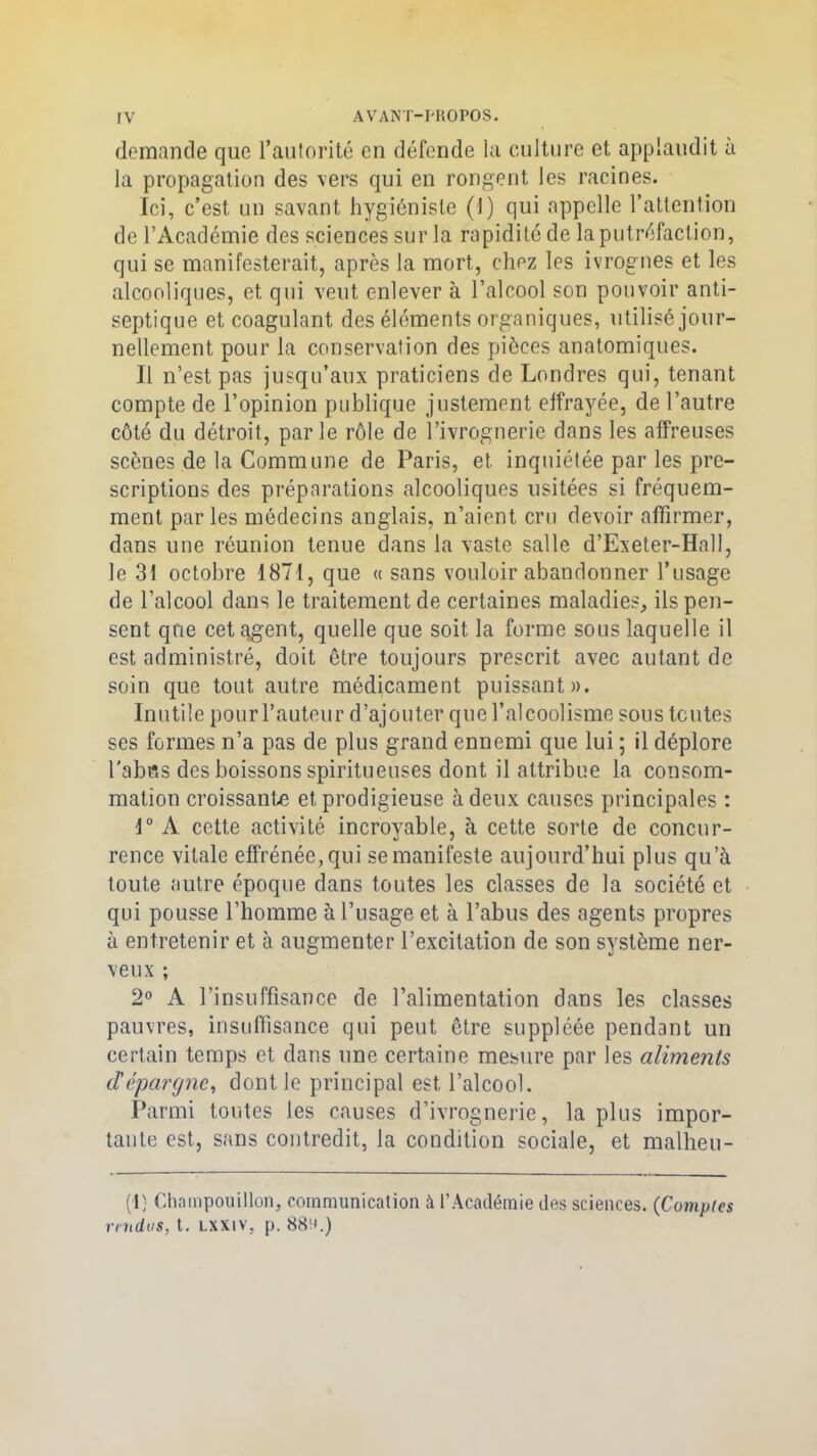 demande que l’autorité en défende la culture et applaudit à la propagation des vers qui en rongent les racines. Ici, c’est un savant hygiéniste (1) qui appelle l’attention de l’Académie des sciences sur la rapidité de la putréfaction, qui se manifesterait, après la mort, chez les ivrognes et les alcooliques, et qui veut enlever à l’alcool son pouvoir anti- septique et coagulant des éléments organiques, utilisé jour- nellement pour la conservation des pièces anatomiques. Il n’est pas jusqu’aux praticiens de Londres qui, tenant compte de l’opinion publique justement effrayée, de l’autre côté du détroit, par le rôle de l’ivrognerie dans les affreuses scènes de la Commune de Paris, et inquiétée par les pre- scriptions des préparations alcooliques usitées si fréquem- ment parles médecins anglais, n’aient cru devoir affirmer, dans une réunion tenue dans la vaste salle d’Exeter-HalI, le 31 octobre 1871, que « sans vouloir abandonner l’usage de l’alcool dans le traitement de certaines maladies, ils pen- sent que cet argent, quelle que soit la forme sous laquelle il est administré, doit être toujours prescrit avec autant de soin que tout autre médicament puissant». Inutile pour l’auteur d’ajouter que l’alcoolisme sous tentes ses formes n’a pas de plus grand ennemi que lui ; il déplore l’abus des boissons spiritueuses dont il attribue la consom- mation croissante et prodigieuse à deux causes principales : 1° A cette activité incroyable, à cette sorte de concur- rence vitale effrénée, qui se manifeste aujourd’hui plus qu’à toute autre époque dans toutes les classes de la société et qui pousse l’homme à l’usage et à l’abus des agents propres à entretenir et à augmenter l’excitation de son système ner- veux ; 2° A l’insuffisance de l’alimentation dans les classes pauvres, insuffisance qui peut être suppléée pendant un certain temps et dans une certaine mesure par les aliments d'épargne, dont le principal est l’alcool. Parmi toutes les causes d’ivrognerie, la plus impor- tante est, sans contredit, la condition sociale, et malheu- (I) Chnmpouillon, communication à l’Académie des sciences. (Comptes rendus, t. lxxiv, p. 88^.)